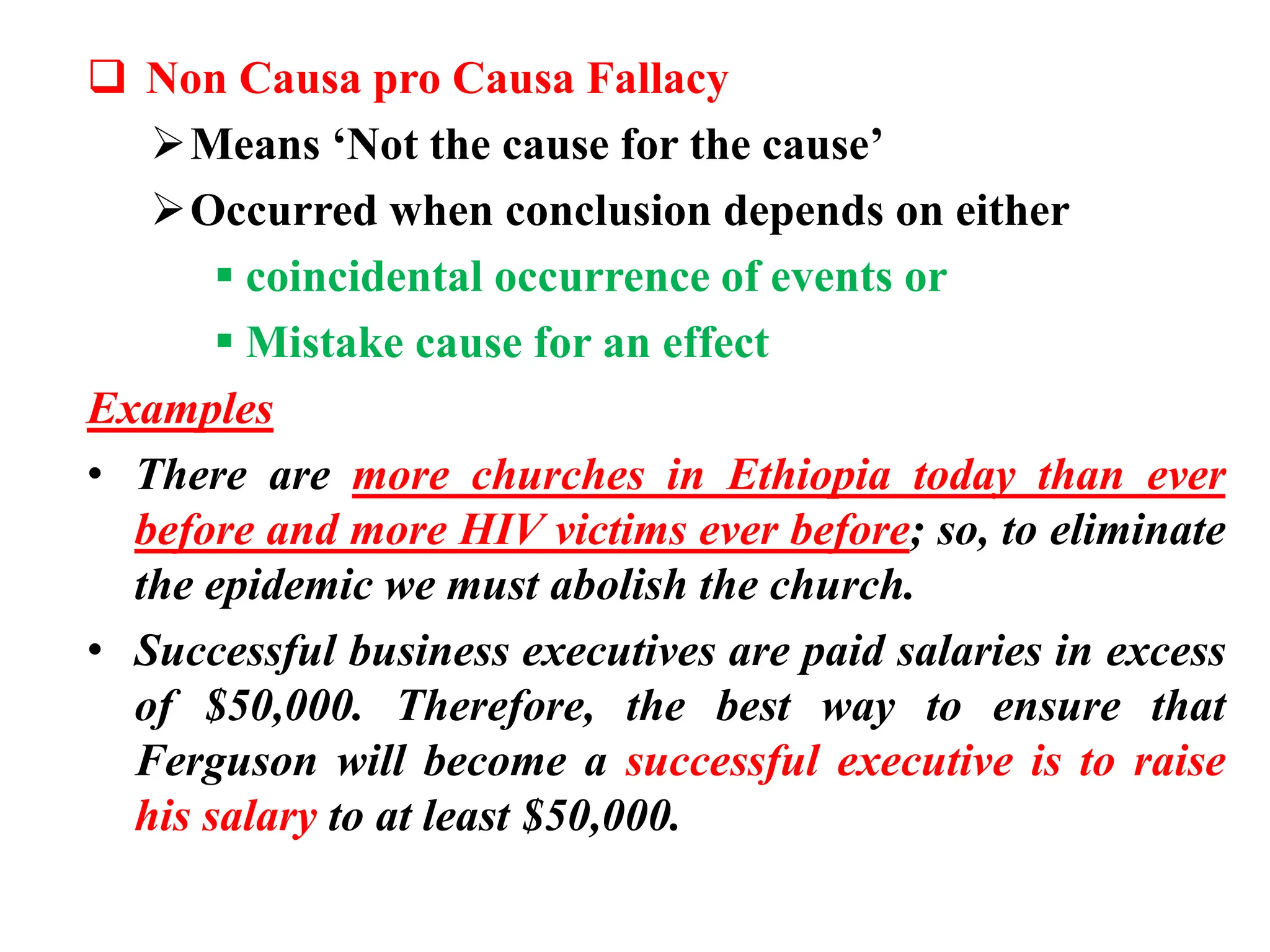  Non Causa pro Causa Fallacy
Means ‘Not the cause for the cause’
Occurred when conclusion depends on either
 coincidental occurrence of events or
 Mistake cause for an effect
Examples
• There are more churches in Ethiopia today than ever
before and more HIV victims ever before; so, to eliminate
the epidemic we must abolish the church.
• Successful business executives are paid salaries in excess
of $50,000. Therefore, the best way to ensure that
Ferguson will become a successful executive is to raise
his salary to at least $50,000.
 