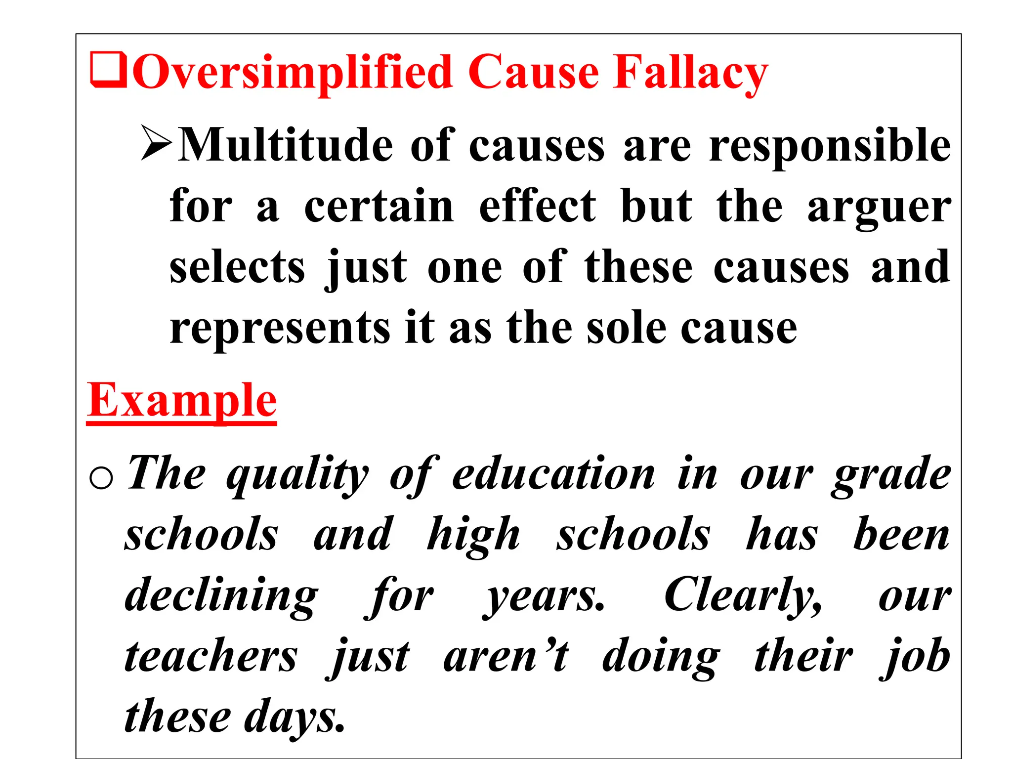 Oversimplified Cause Fallacy
Multitude of causes are responsible
for a certain effect but the arguer
selects just one of these causes and
represents it as the sole cause
Example
o The quality of education in our grade
schools and high schools has been
declining for years. Clearly, our
teachers just aren’t doing their job
these days.
 