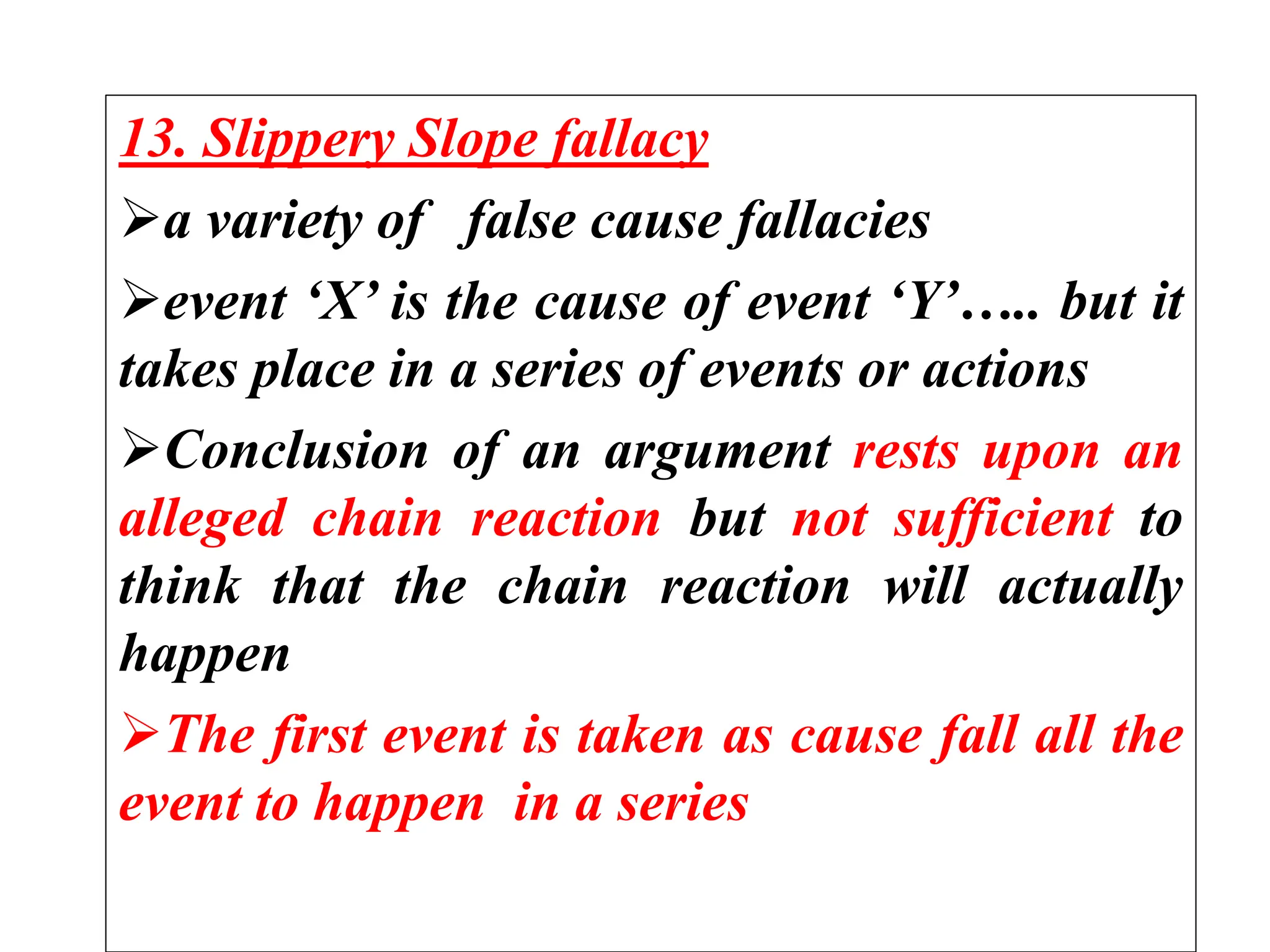 13. Slippery Slope fallacy
a variety of false cause fallacies
event ‘X’ is the cause of event ‘Y’….. but it
takes place in a series of events or actions
Conclusion of an argument rests upon an
alleged chain reaction but not sufficient to
think that the chain reaction will actually
happen
The first event is taken as cause fall all the
event to happen in a series
 