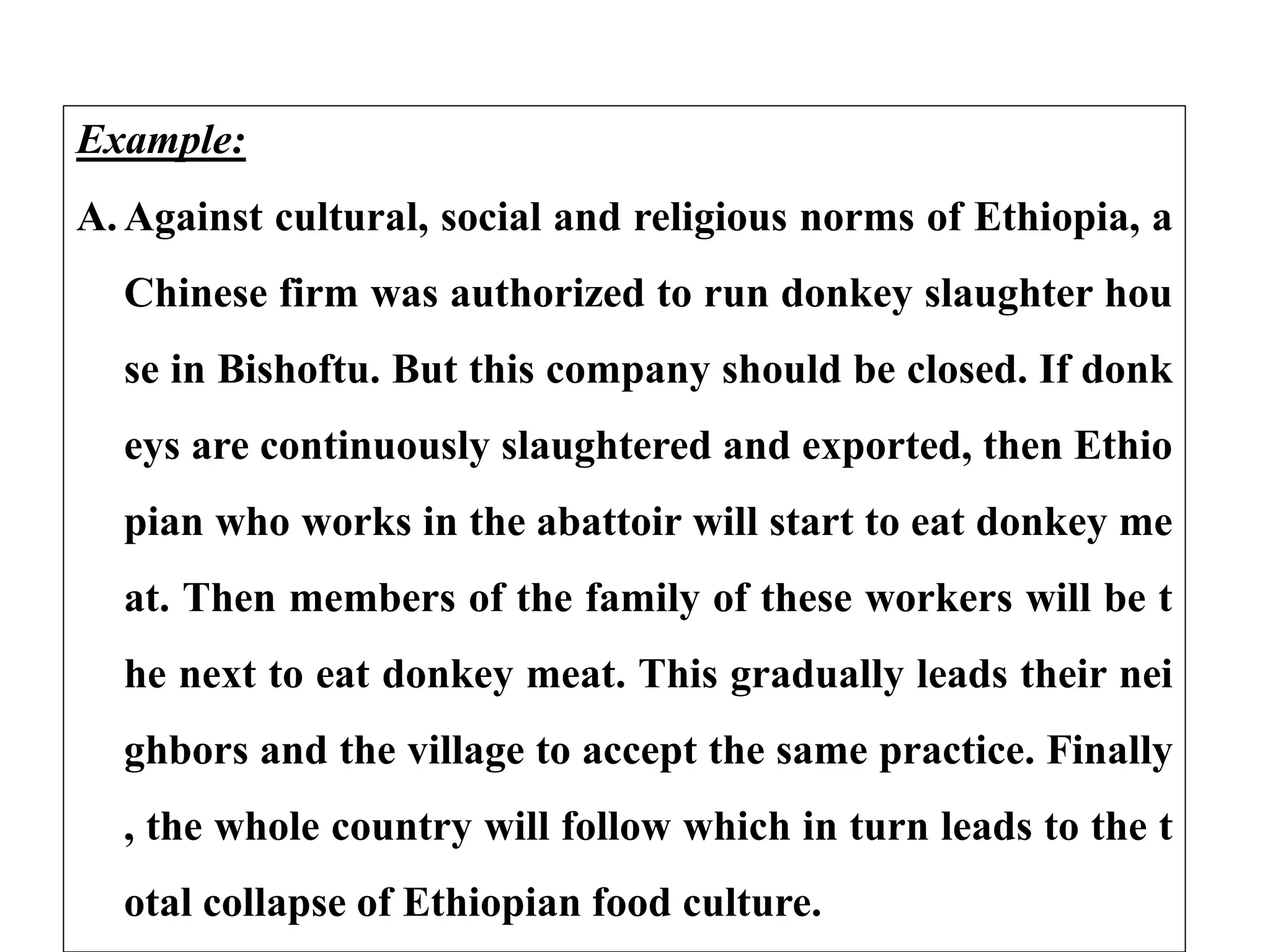 Example:
A. Against cultural, social and religious norms of Ethiopia, a
Chinese firm was authorized to run donkey slaughter hou
se in Bishoftu. But this company should be closed. If donk
eys are continuously slaughtered and exported, then Ethio
pian who works in the abattoir will start to eat donkey me
at. Then members of the family of these workers will be t
he next to eat donkey meat. This gradually leads their nei
ghbors and the village to accept the same practice. Finally
, the whole country will follow which in turn leads to the t
otal collapse of Ethiopian food culture.
 