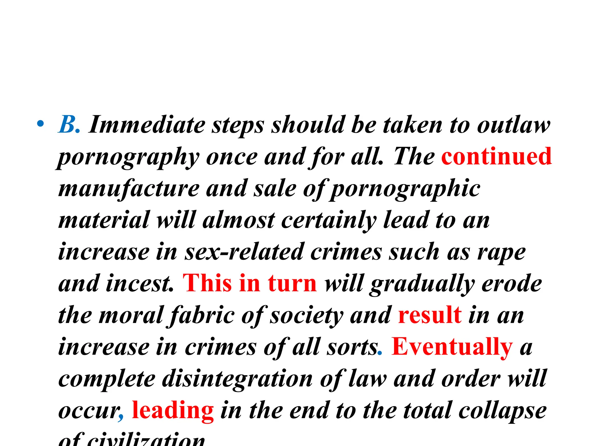 • B. Immediate steps should be taken to outlaw
pornography once and for all. The continued
manufacture and sale of pornographic
material will almost certainly lead to an
increase in sex-related crimes such as rape
and incest. This in turn will gradually erode
the moral fabric of society and result in an
increase in crimes of all sorts. Eventually a
complete disintegration of law and order will
occur, leading in the end to the total collapse
 