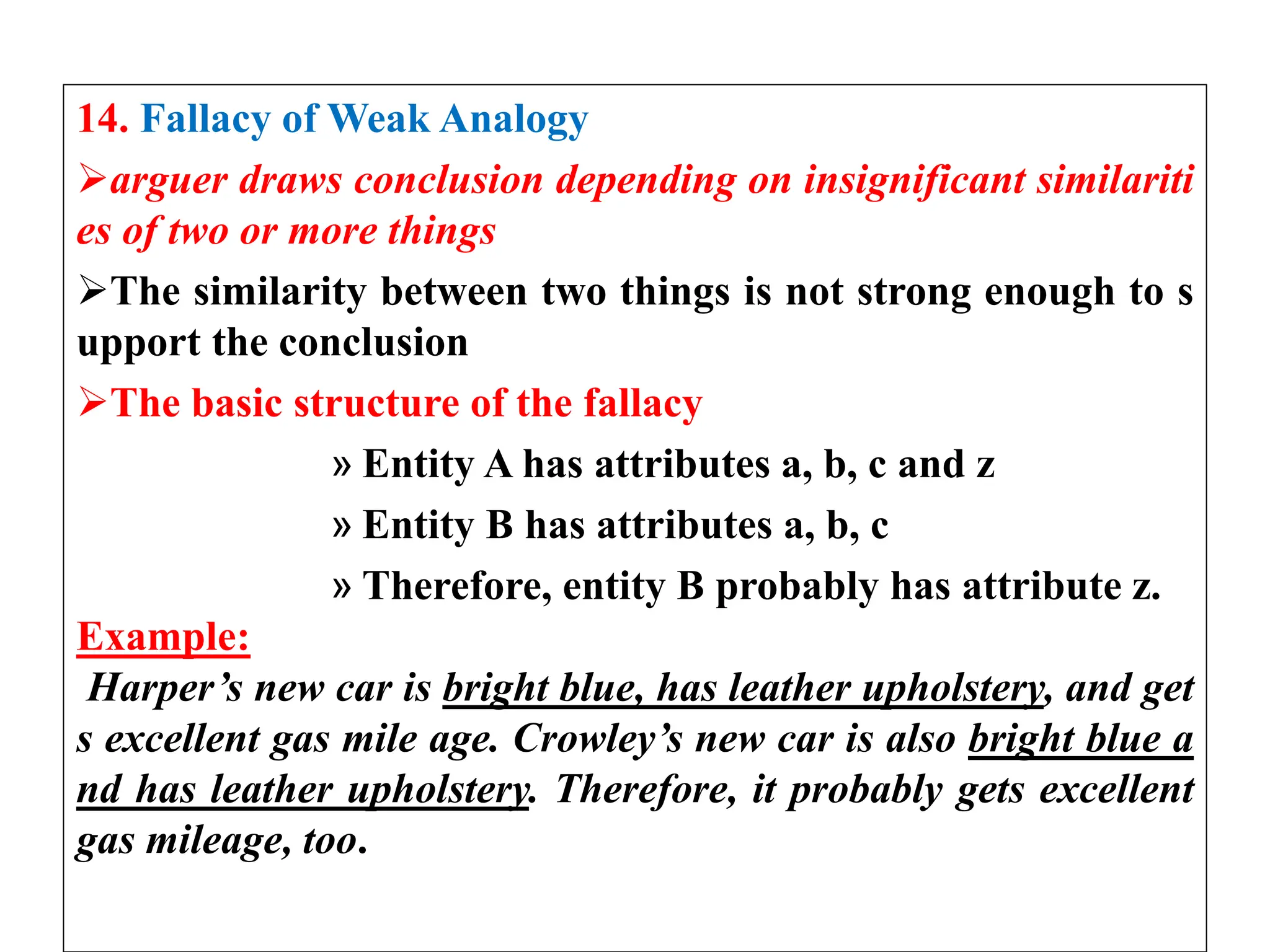 14. Fallacy of Weak Analogy
arguer draws conclusion depending on insignificant similariti
es of two or more things
The similarity between two things is not strong enough to s
upport the conclusion
The basic structure of the fallacy
» Entity A has attributes a, b, c and z
» Entity B has attributes a, b, c
» Therefore, entity B probably has attribute z.
Example:
Harper’s new car is bright blue, has leather upholstery, and get
s excellent gas mile age. Crowley’s new car is also bright blue a
nd has leather upholstery. Therefore, it probably gets excellent
gas mileage, too.
 