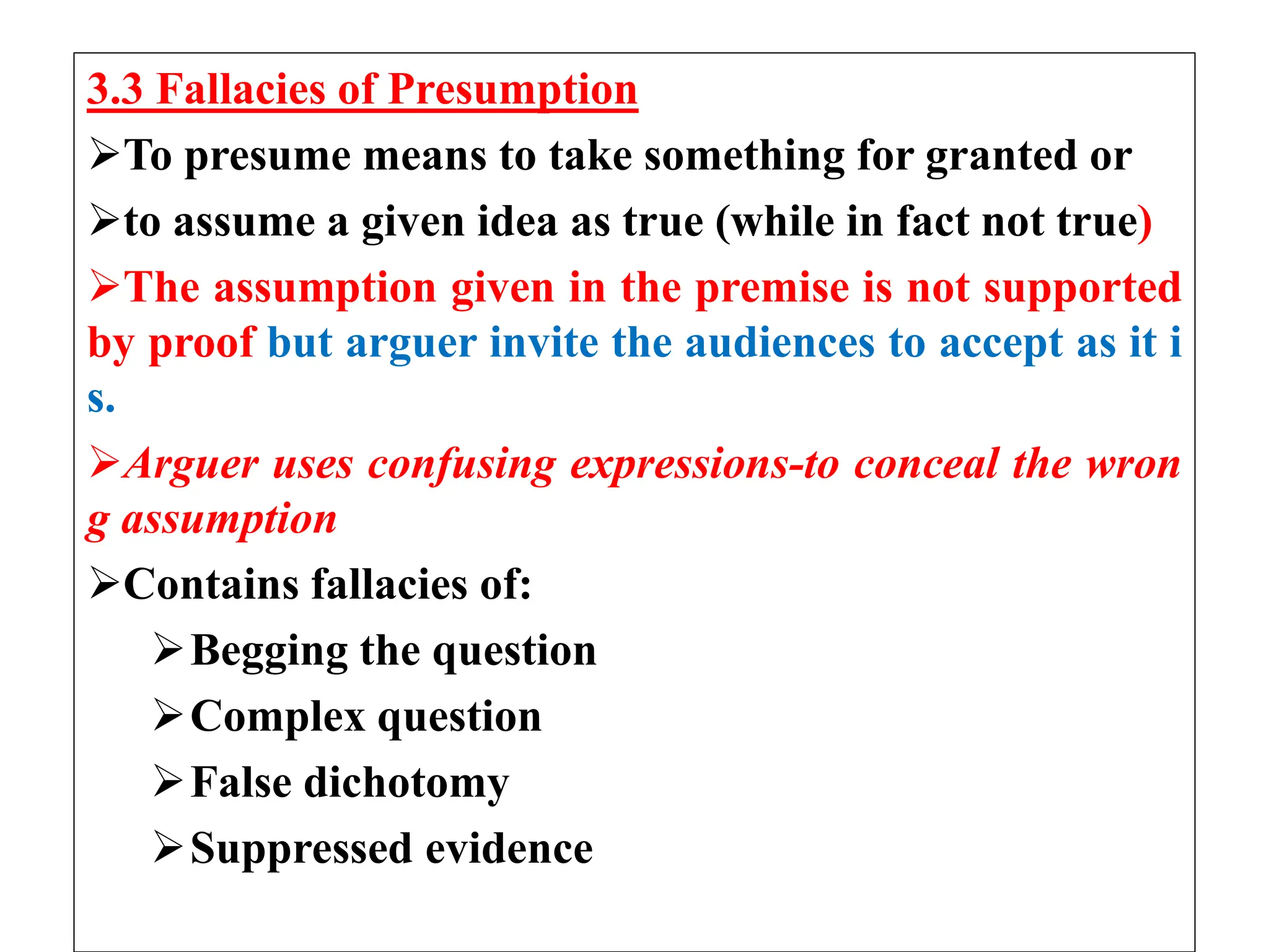 3.3 Fallacies of Presumption
To presume means to take something for granted or
to assume a given idea as true (while in fact not true)
The assumption given in the premise is not supported
by proof but arguer invite the audiences to accept as it i
s.
Arguer uses confusing expressions-to conceal the wron
g assumption
Contains fallacies of:
Begging the question
Complex question
False dichotomy
Suppressed evidence
 