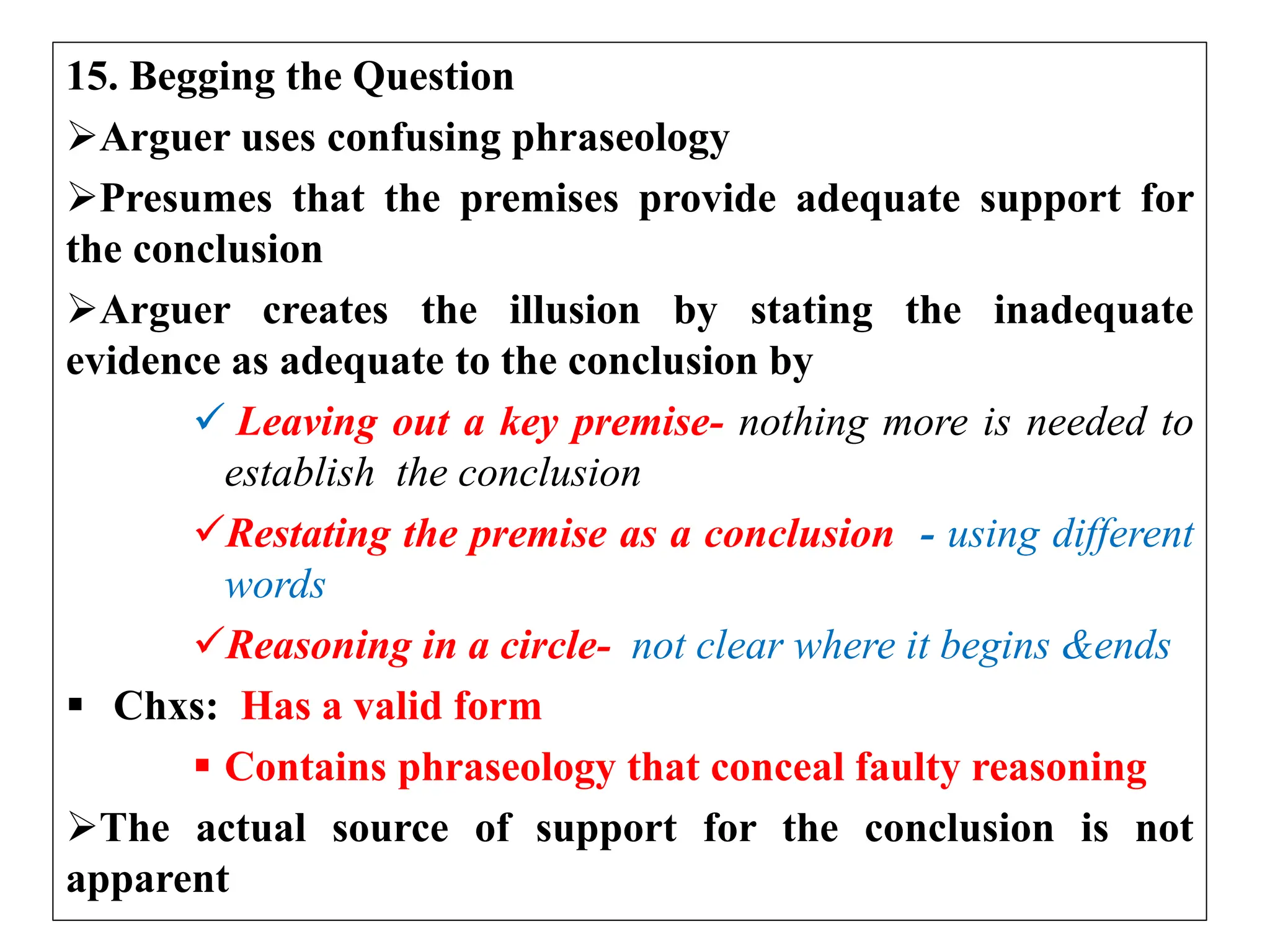 15. Begging the Question
Arguer uses confusing phraseology
Presumes that the premises provide adequate support for
the conclusion
Arguer creates the illusion by stating the inadequate
evidence as adequate to the conclusion by
 Leaving out a key premise- nothing more is needed to
establish the conclusion
Restating the premise as a conclusion - using different
words
Reasoning in a circle- not clear where it begins &ends
 Chxs: Has a valid form
 Contains phraseology that conceal faulty reasoning
The actual source of support for the conclusion is not
apparent
 