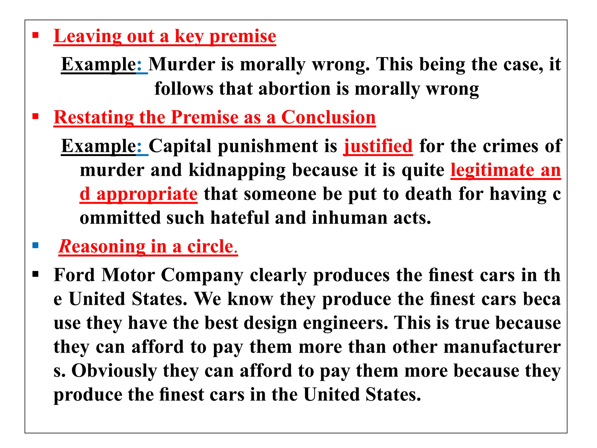  Leaving out a key premise
Example: Murder is morally wrong. This being the case, it
follows that abortion is morally wrong
 Restating the Premise as a Conclusion
Example: Capital punishment is justified for the crimes of
murder and kidnapping because it is quite legitimate an
d appropriate that someone be put to death for having c
ommitted such hateful and inhuman acts.
 Reasoning in a circle.
 Ford Motor Company clearly produces the ﬁnest cars in th
e United States. We know they produce the ﬁnest cars beca
use they have the best design engineers. This is true because
they can afford to pay them more than other manufacturer
s. Obviously they can afford to pay them more because they
produce the ﬁnest cars in the United States.
 