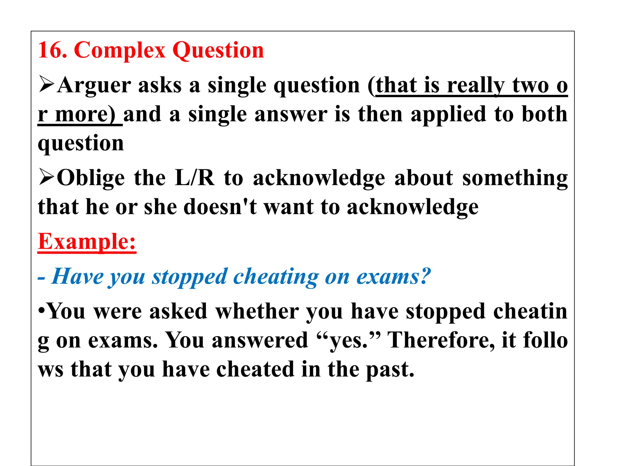 16. Complex Question
Arguer asks a single question (that is really two o
r more) and a single answer is then applied to both
question
Oblige the L/R to acknowledge about something
that he or she doesn't want to acknowledge
Example:
- Have you stopped cheating on exams?
•You were asked whether you have stopped cheatin
g on exams. You answered ‘‘yes.’’ Therefore, it follo
ws that you have cheated in the past.
 