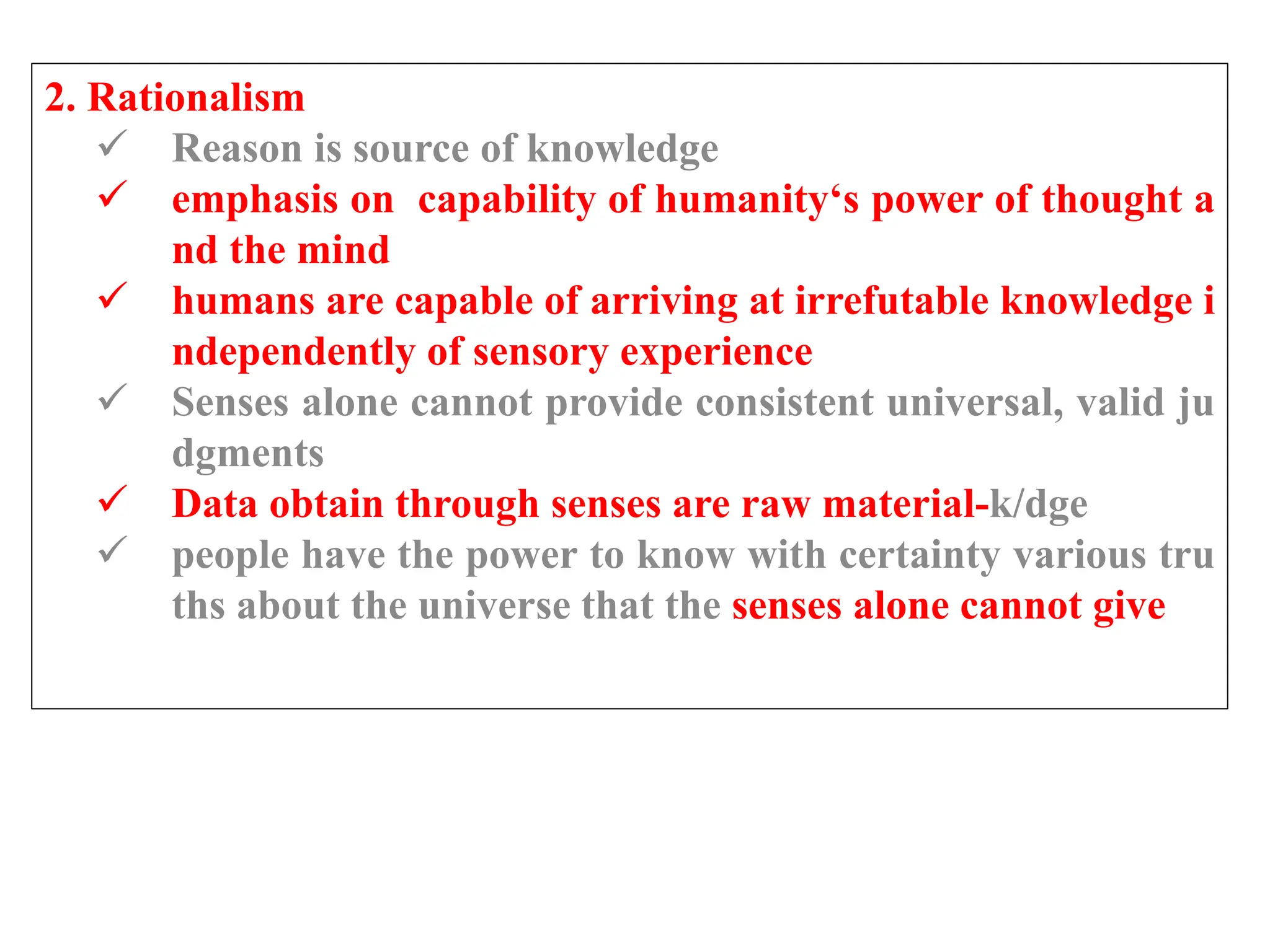 2. Rationalism
 Reason is source of knowledge
 emphasis on capability of humanity‘s power of thought a
nd the mind
 humans are capable of arriving at irrefutable knowledge i
ndependently of sensory experience
 Senses alone cannot provide consistent universal, valid ju
dgments
 Data obtain through senses are raw material-k/dge
 people have the power to know with certainty various tru
ths about the universe that the senses alone cannot give
 