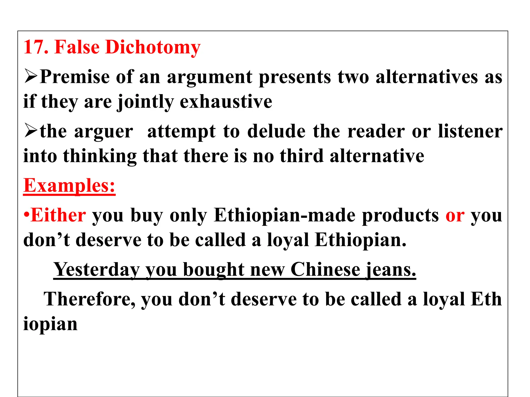 17. False Dichotomy
Premise of an argument presents two alternatives as
if they are jointly exhaustive
the arguer attempt to delude the reader or listener
into thinking that there is no third alternative
Examples:
•Either you buy only Ethiopian-made products or you
don’t deserve to be called a loyal Ethiopian.
Yesterday you bought new Chinese jeans.
Therefore, you don’t deserve to be called a loyal Eth
iopian
 