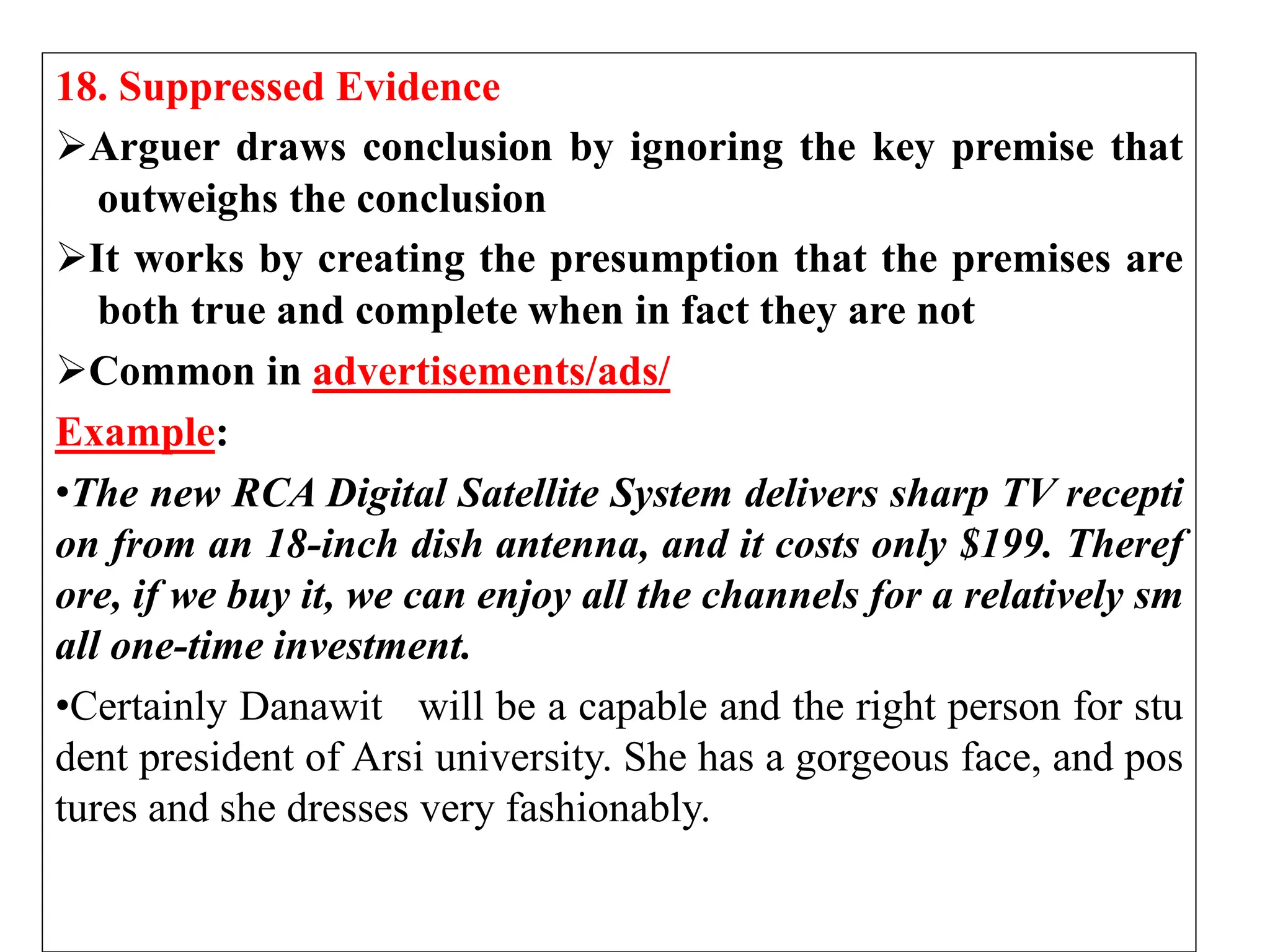 18. Suppressed Evidence
Arguer draws conclusion by ignoring the key premise that
outweighs the conclusion
It works by creating the presumption that the premises are
both true and complete when in fact they are not
Common in advertisements/ads/
Example:
•The new RCA Digital Satellite System delivers sharp TV recepti
on from an 18-inch dish antenna, and it costs only $199. Theref
ore, if we buy it, we can enjoy all the channels for a relatively sm
all one-time investment.
•Certainly Danawit will be a capable and the right person for stu
dent president of Arsi university. She has a gorgeous face, and pos
tures and she dresses very fashionably.
 