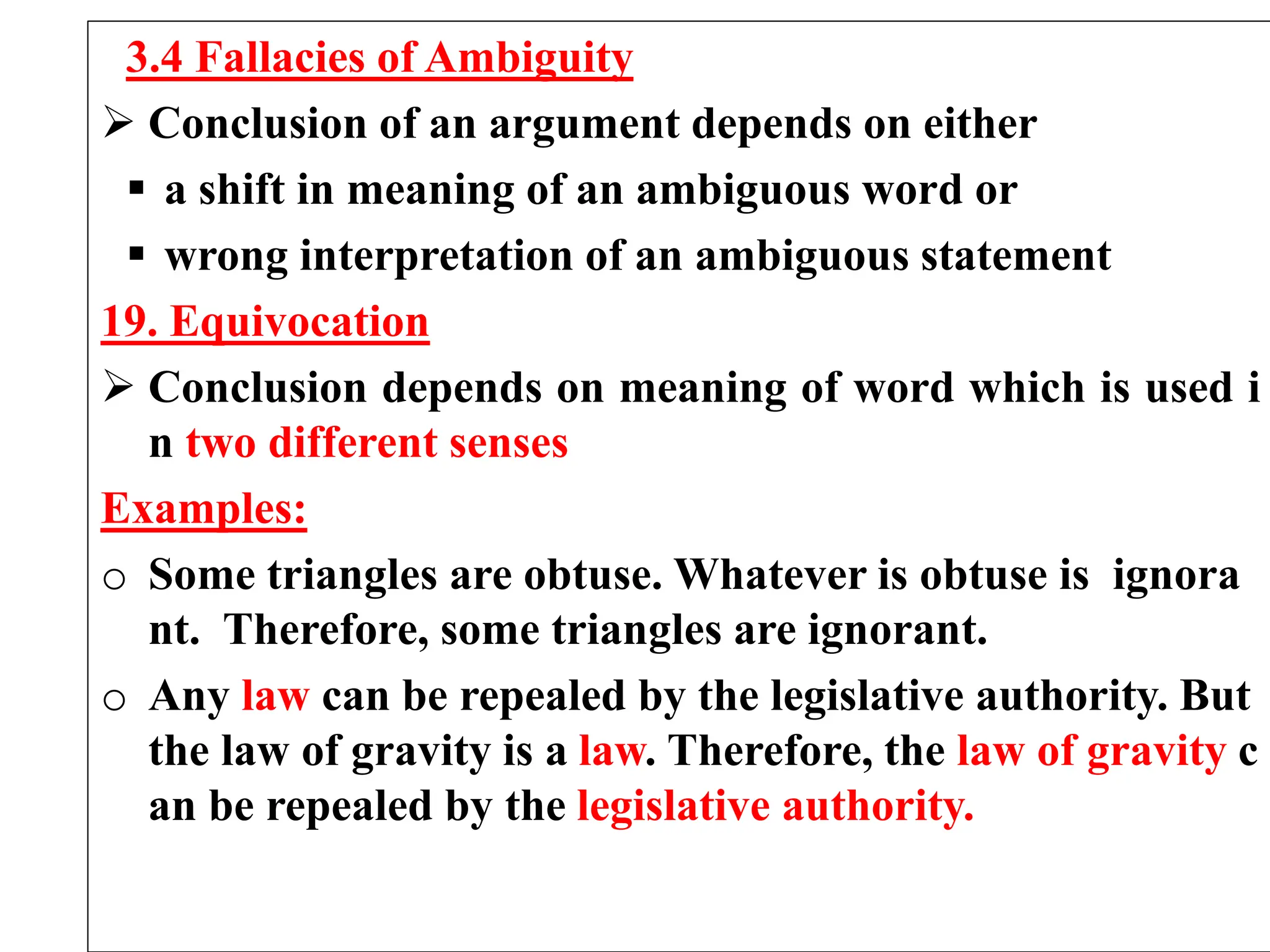 3.4 Fallacies of Ambiguity
 Conclusion of an argument depends on either
 a shift in meaning of an ambiguous word or
 wrong interpretation of an ambiguous statement
19. Equivocation
 Conclusion depends on meaning of word which is used i
n two different senses
Examples:
o Some triangles are obtuse. Whatever is obtuse is ignora
nt. Therefore, some triangles are ignorant.
o Any law can be repealed by the legislative authority. But
the law of gravity is a law. Therefore, the law of gravity c
an be repealed by the legislative authority.
 