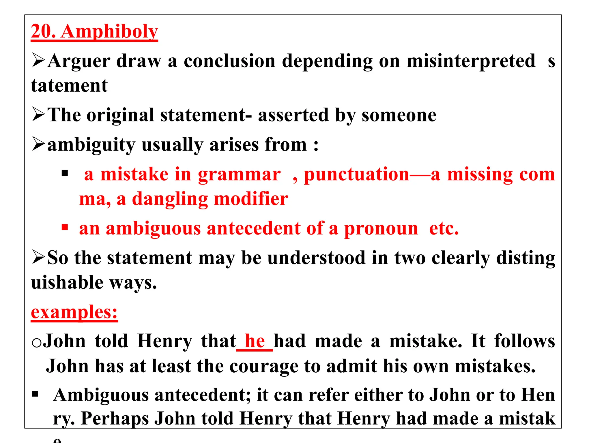 20. Amphiboly
Arguer draw a conclusion depending on misinterpreted s
tatement
The original statement- asserted by someone
ambiguity usually arises from :
 a mistake in grammar , punctuation—a missing com
ma, a dangling modifier
 an ambiguous antecedent of a pronoun etc.
So the statement may be understood in two clearly disting
uishable ways.
examples:
oJohn told Henry that he had made a mistake. It follows
John has at least the courage to admit his own mistakes.
 Ambiguous antecedent; it can refer either to John or to Hen
ry. Perhaps John told Henry that Henry had made a mistak
 