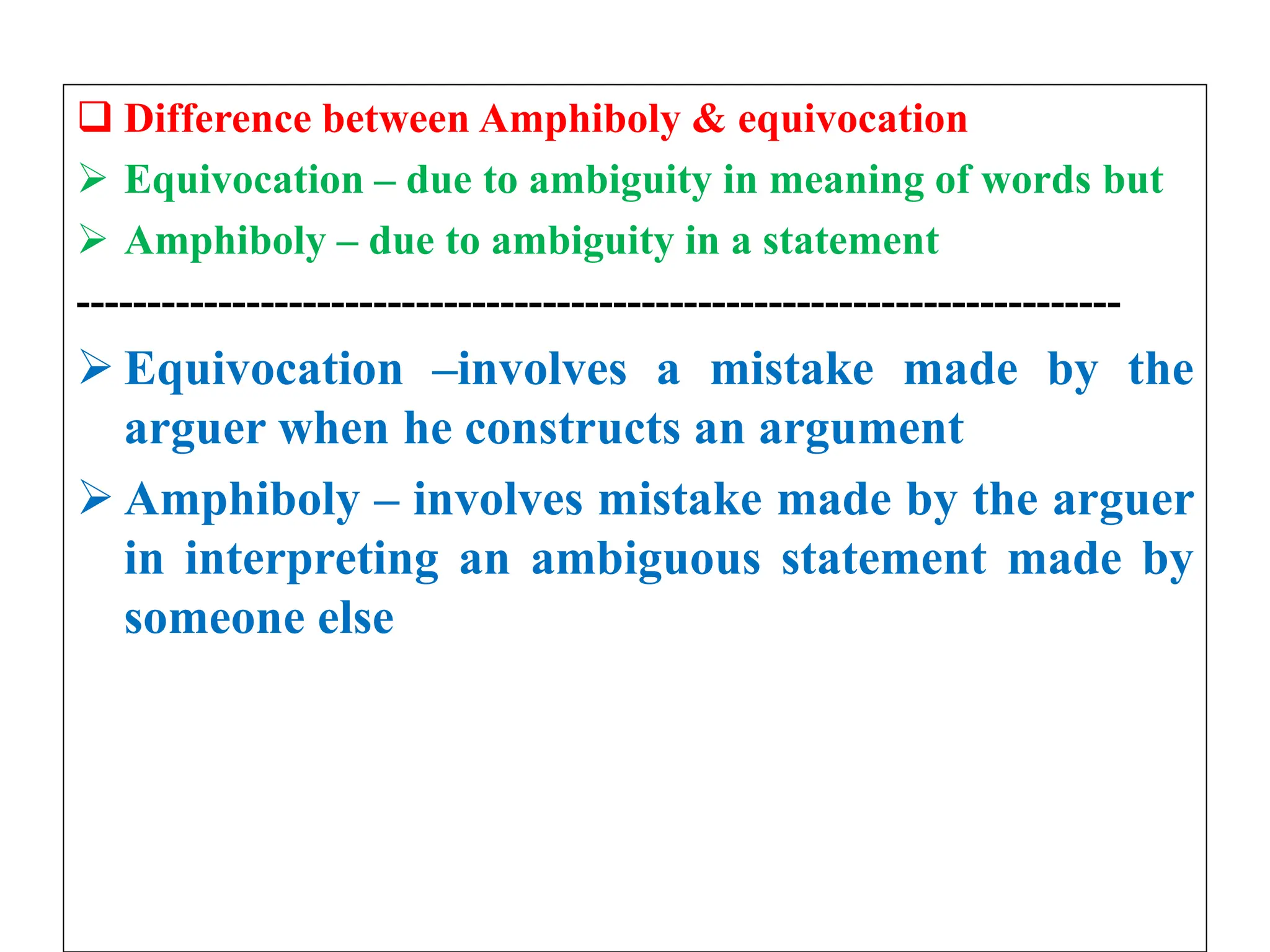  Difference between Amphiboly & equivocation
 Equivocation – due to ambiguity in meaning of words but
 Amphiboly – due to ambiguity in a statement
--------------------------------------------------------------------------
 Equivocation –involves a mistake made by the
arguer when he constructs an argument
 Amphiboly – involves mistake made by the arguer
in interpreting an ambiguous statement made by
someone else
 