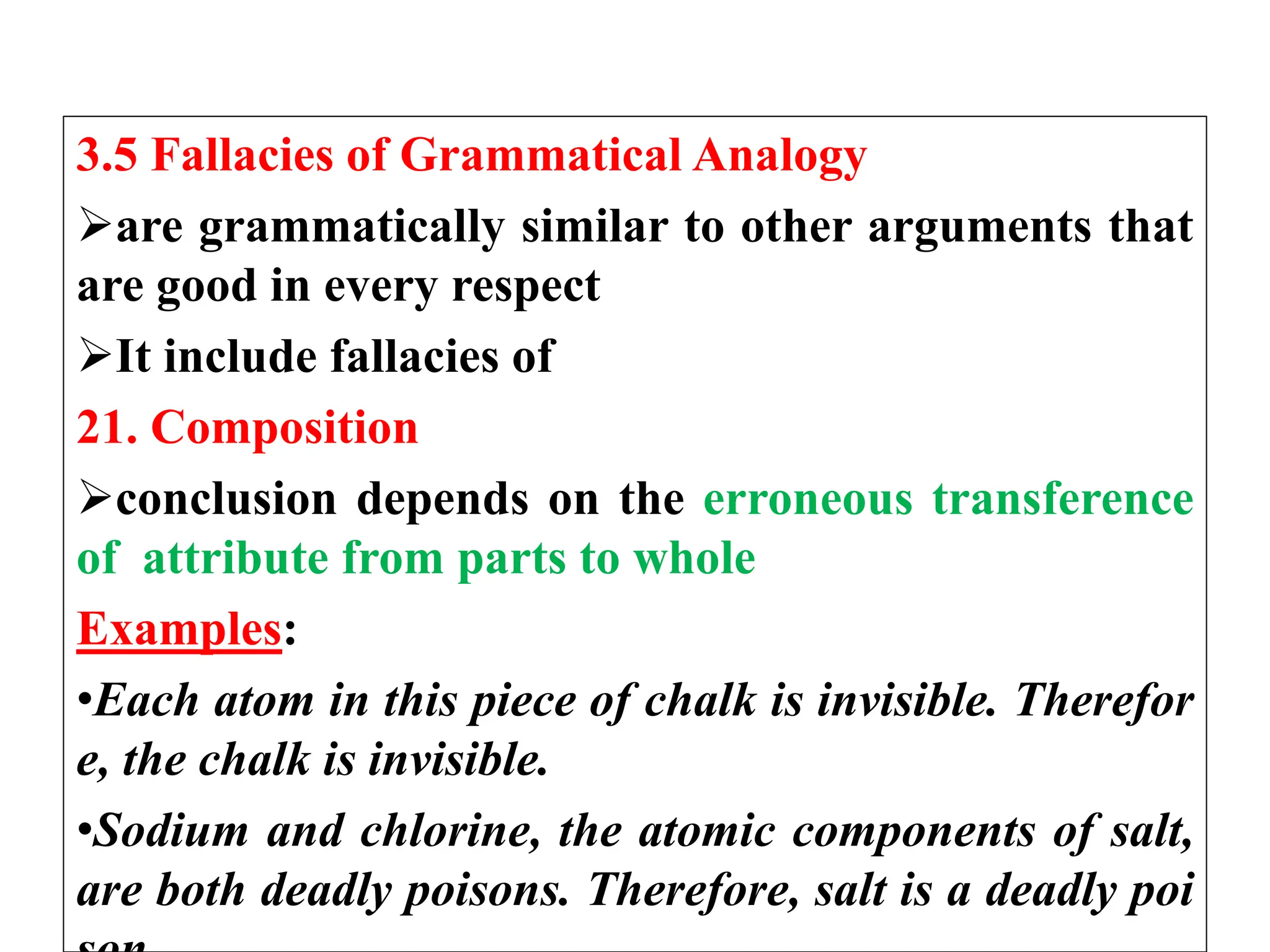 3.5 Fallacies of Grammatical Analogy
are grammatically similar to other arguments that
are good in every respect
It include fallacies of
21. Composition
conclusion depends on the erroneous transference
of attribute from parts to whole
Examples:
•Each atom in this piece of chalk is invisible. Therefor
e, the chalk is invisible.
•Sodium and chlorine, the atomic components of salt,
are both deadly poisons. Therefore, salt is a deadly poi
 