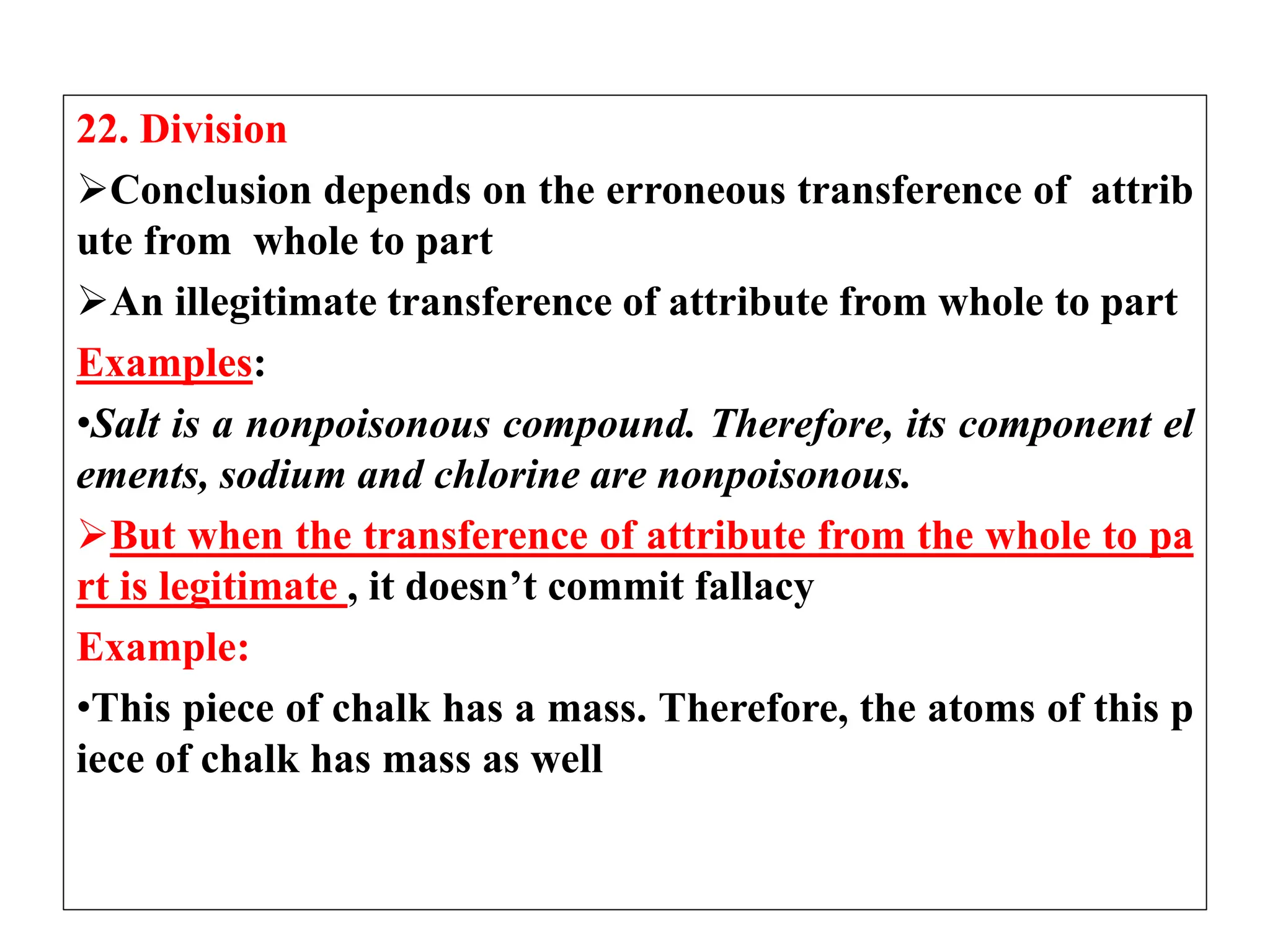22. Division
Conclusion depends on the erroneous transference of attrib
ute from whole to part
An illegitimate transference of attribute from whole to part
Examples:
•Salt is a nonpoisonous compound. Therefore, its component el
ements, sodium and chlorine are nonpoisonous.
But when the transference of attribute from the whole to pa
rt is legitimate , it doesn’t commit fallacy
Example:
•This piece of chalk has a mass. Therefore, the atoms of this p
iece of chalk has mass as well
 