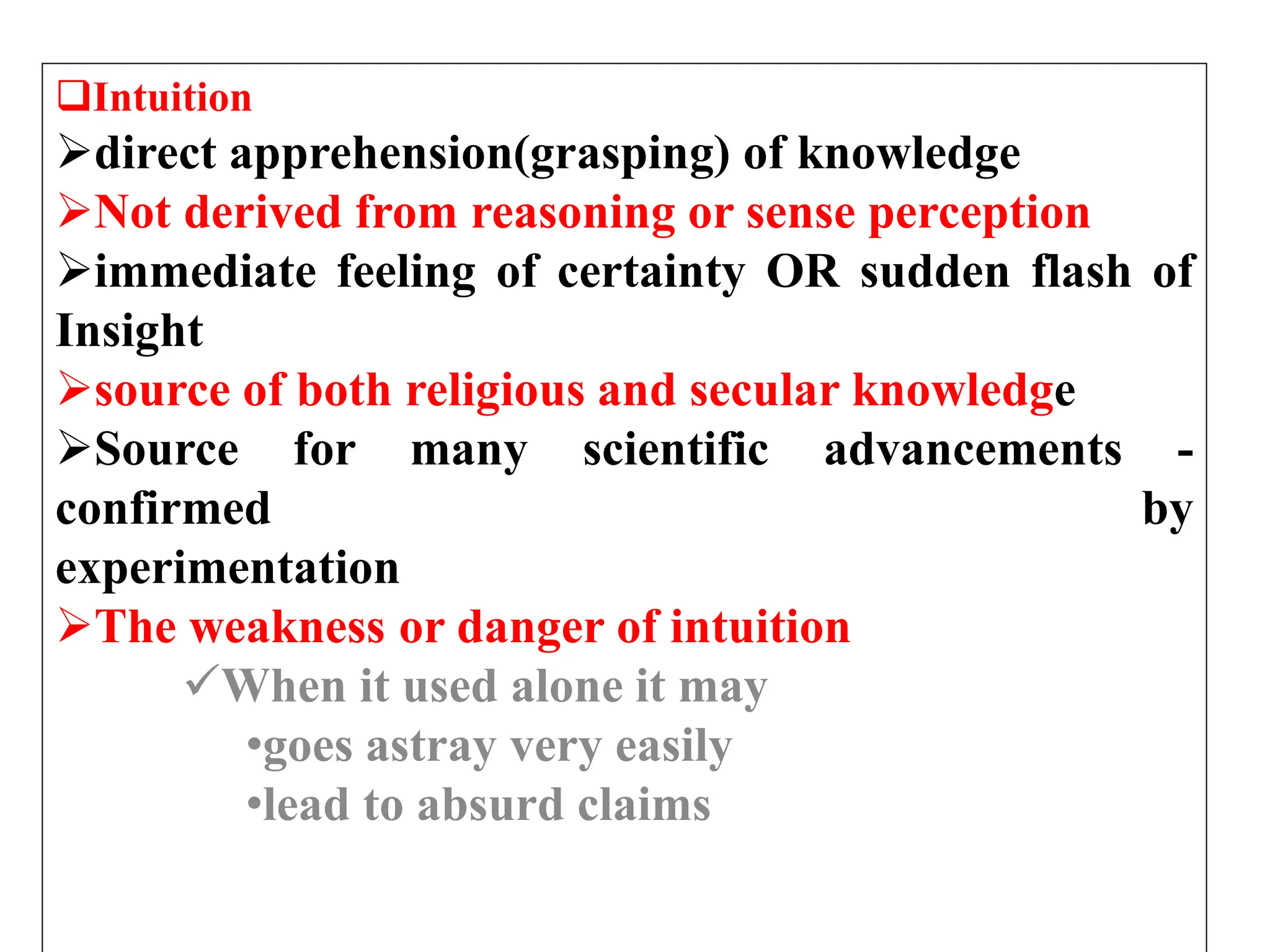 Intuition
direct apprehension(grasping) of knowledge
Not derived from reasoning or sense perception
immediate feeling of certainty OR sudden flash of
Insight
source of both religious and secular knowledge
Source for many scientific advancements -
confirmed by
experimentation
The weakness or danger of intuition
When it used alone it may
•goes astray very easily
•lead to absurd claims
 