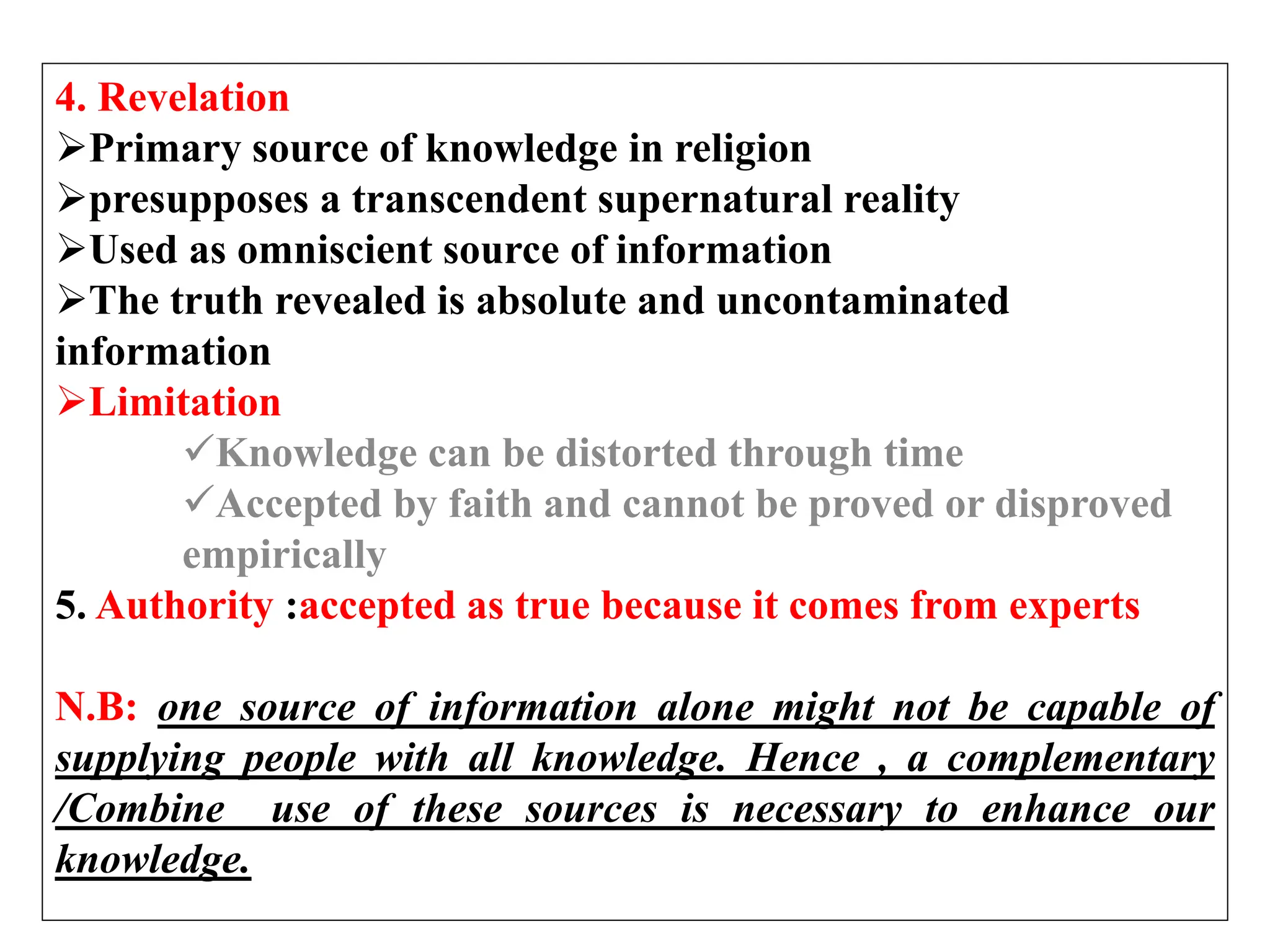 4. Revelation
Primary source of knowledge in religion
presupposes a transcendent supernatural reality
Used as omniscient source of information
The truth revealed is absolute and uncontaminated
information
Limitation
Knowledge can be distorted through time
Accepted by faith and cannot be proved or disproved
empirically
5. Authority :accepted as true because it comes from experts
N.B: one source of information alone might not be capable of
supplying people with all knowledge. Hence , a complementary
/Combine use of these sources is necessary to enhance our
knowledge.
 
