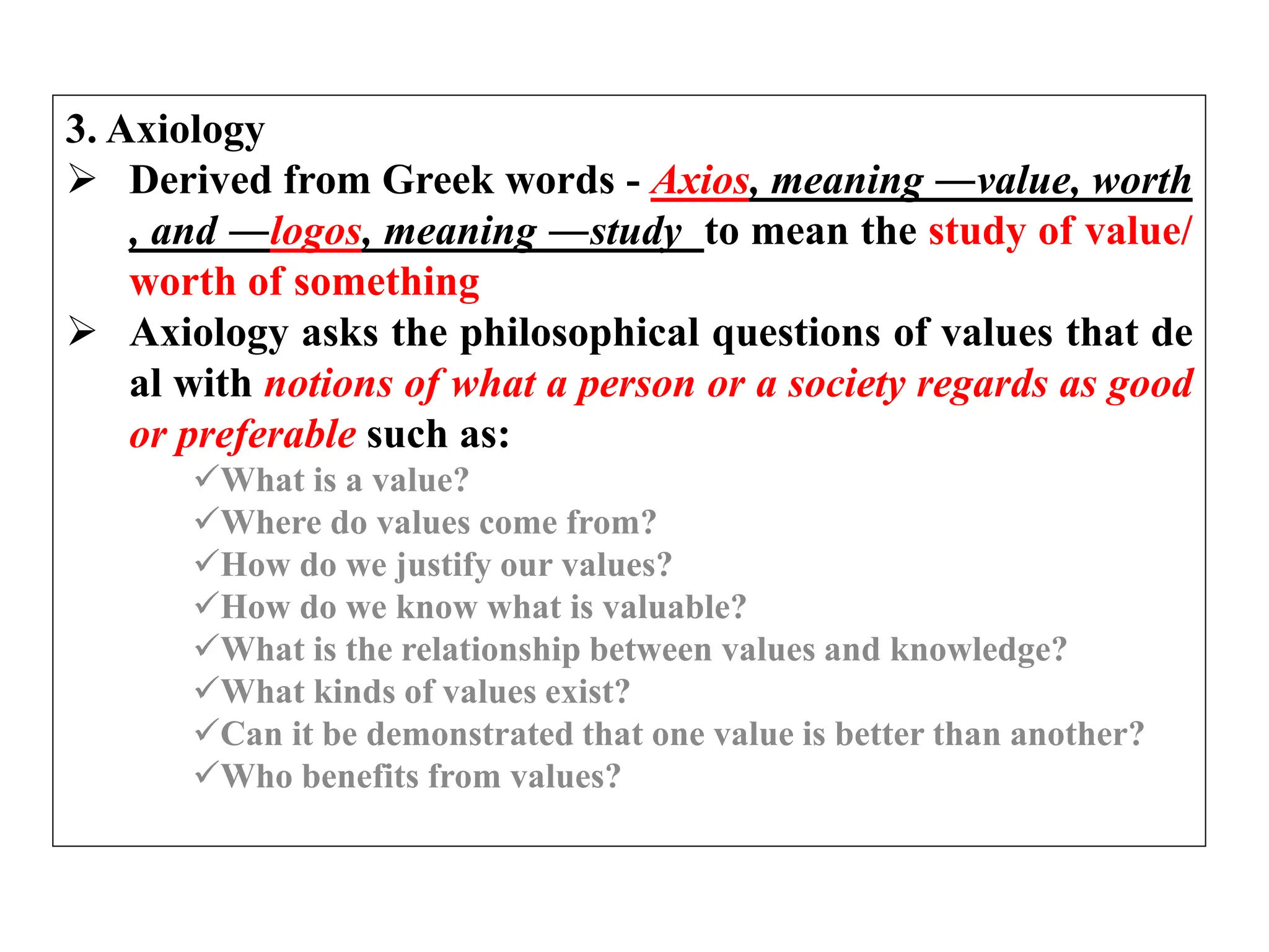 3. Axiology
 Derived from Greek words - Axios, meaning ―value, worth
, and ―logos, meaning ―study to mean the study of value/
worth of something
 Axiology asks the philosophical questions of values that de
al with notions of what a person or a society regards as good
or preferable such as:
What is a value?
Where do values come from?
How do we justify our values?
How do we know what is valuable?
What is the relationship between values and knowledge?
What kinds of values exist?
Can it be demonstrated that one value is better than another?
Who benefits from values?
 