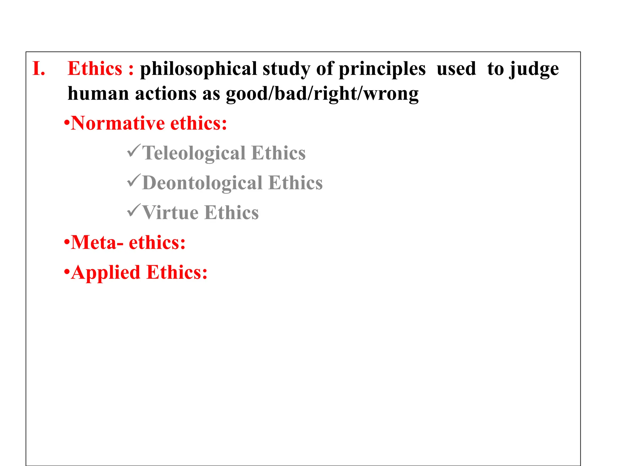 I. Ethics : philosophical study of principles used to judge
human actions as good/bad/right/wrong
•Normative ethics:
Teleological Ethics
Deontological Ethics
Virtue Ethics
•Meta- ethics:
•Applied Ethics:
 