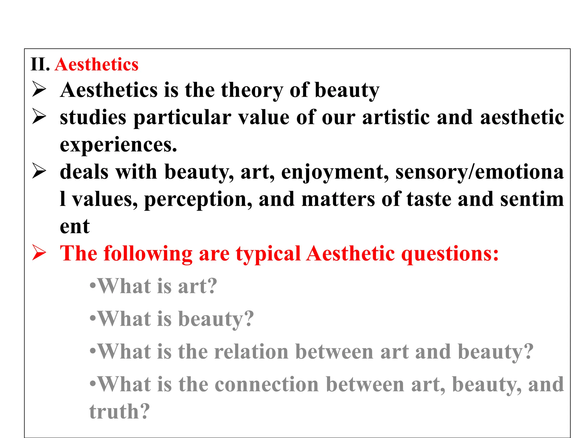 II. Aesthetics
 Aesthetics is the theory of beauty
 studies particular value of our artistic and aesthetic
experiences.
 deals with beauty, art, enjoyment, sensory/emotiona
l values, perception, and matters of taste and sentim
ent
 The following are typical Aesthetic questions:
•What is art?
•What is beauty?
•What is the relation between art and beauty?
•What is the connection between art, beauty, and
truth?
 