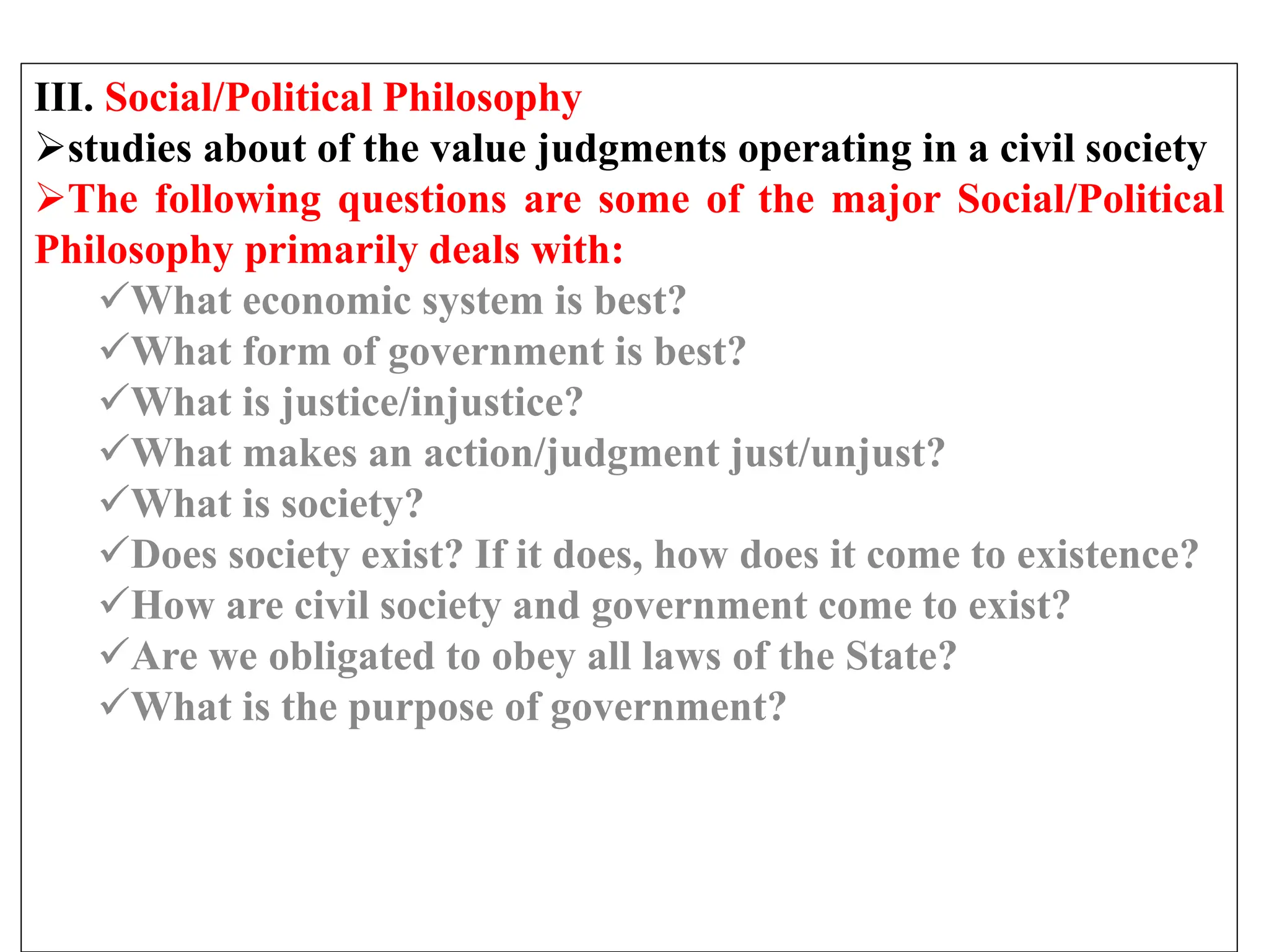III. Social/Political Philosophy
studies about of the value judgments operating in a civil society
The following questions are some of the major Social/Political
Philosophy primarily deals with:
What economic system is best?
What form of government is best?
What is justice/injustice?
What makes an action/judgment just/unjust?
What is society?
Does society exist? If it does, how does it come to existence?
How are civil society and government come to exist?
Are we obligated to obey all laws of the State?
What is the purpose of government?
 