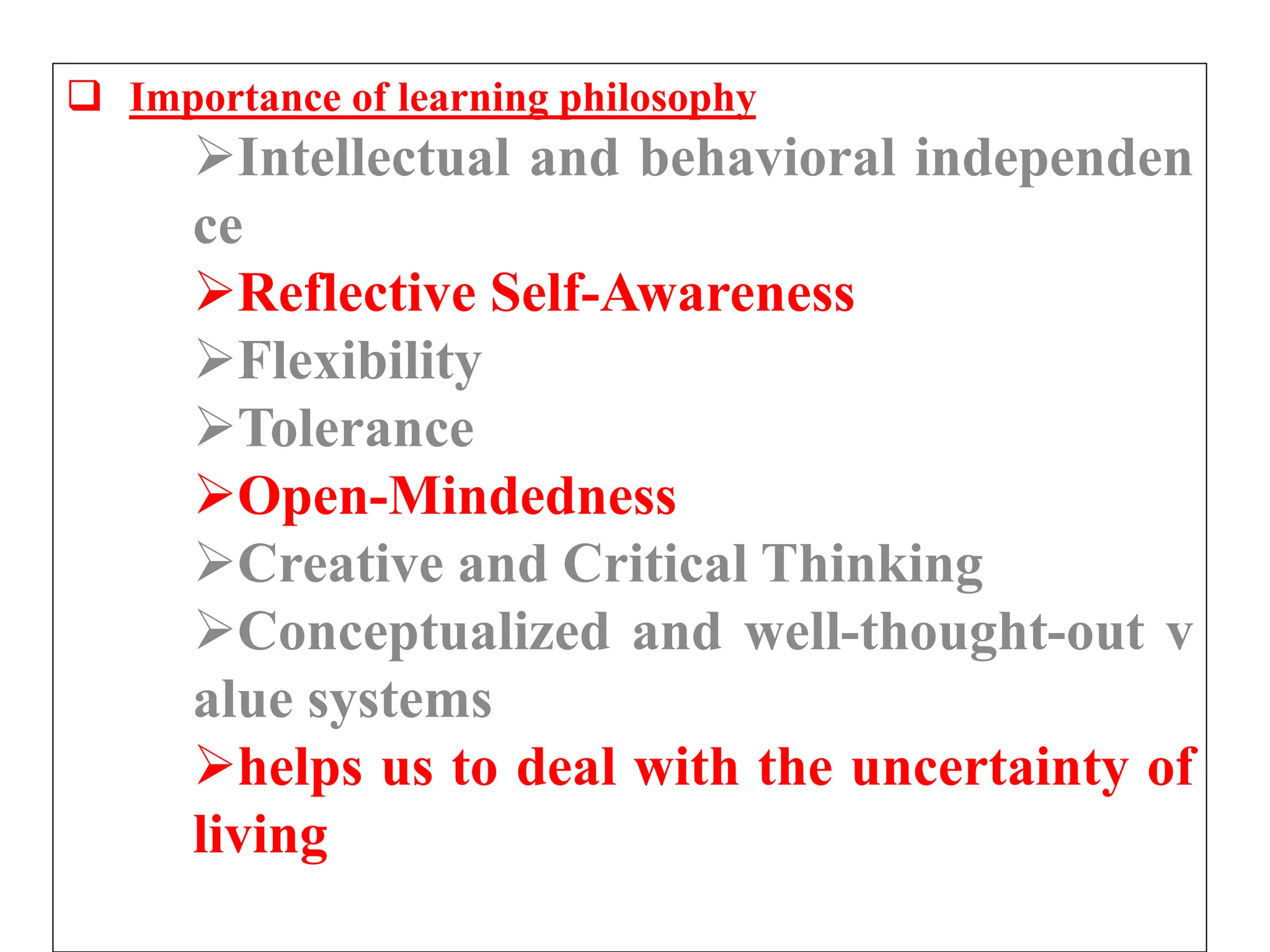  Importance of learning philosophy
Intellectual and behavioral independen
ce
Reflective Self-Awareness
Flexibility
Tolerance
Open-Mindedness
Creative and Critical Thinking
Conceptualized and well-thought-out v
alue systems
helps us to deal with the uncertainty of
living
 