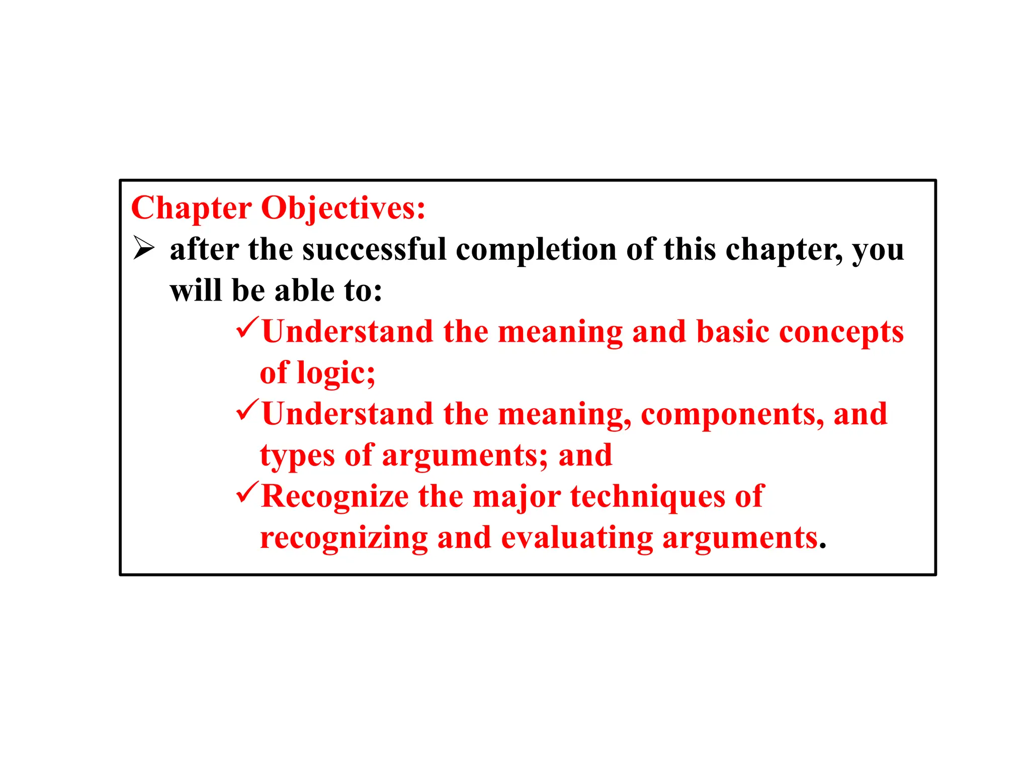 Chapter Objectives:
 after the successful completion of this chapter, you
will be able to:
Understand the meaning and basic concepts
of logic;
Understand the meaning, components, and
types of arguments; and
Recognize the major techniques of
recognizing and evaluating arguments.
 