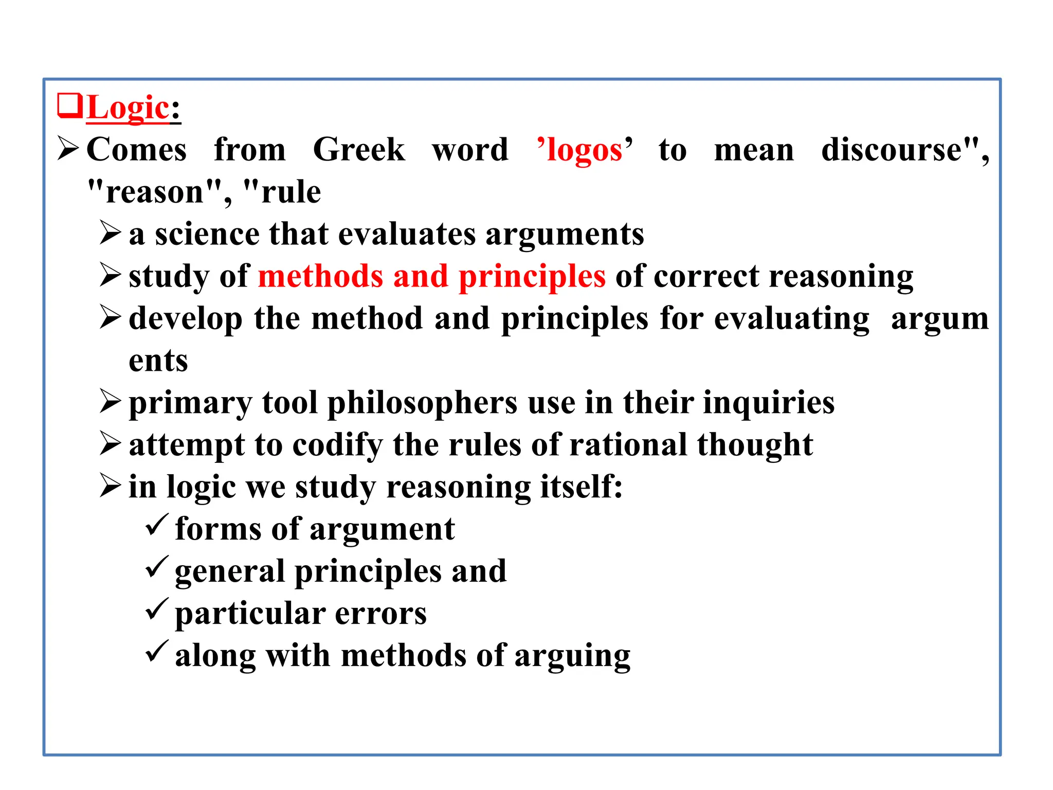 Logic:
Comes from Greek word ’logos’ to mean discourse",
"reason", "rule
a science that evaluates arguments
study of methods and principles of correct reasoning
develop the method and principles for evaluating argum
ents
primary tool philosophers use in their inquiries
attempt to codify the rules of rational thought
in logic we study reasoning itself:
forms of argument
general principles and
particular errors
along with methods of arguing
 