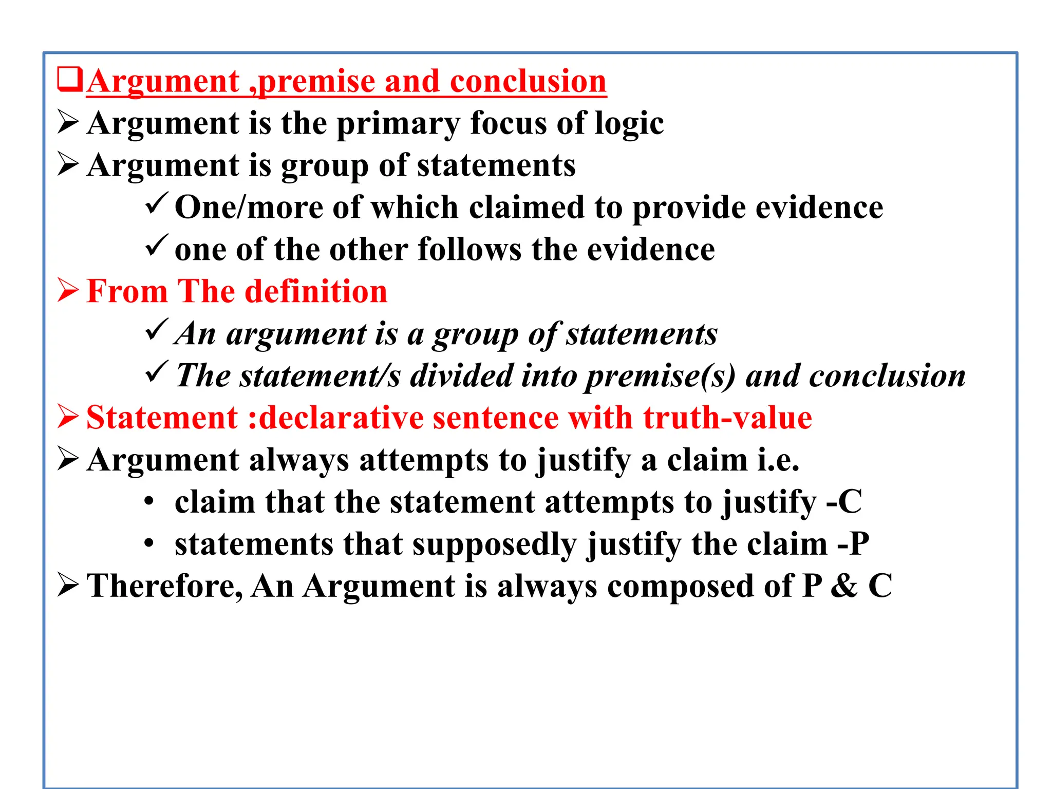 Argument ,premise and conclusion
Argument is the primary focus of logic
Argument is group of statements
One/more of which claimed to provide evidence
one of the other follows the evidence
From The definition
An argument is a group of statements
The statement/s divided into premise(s) and conclusion
Statement :declarative sentence with truth-value
Argument always attempts to justify a claim i.e.
• claim that the statement attempts to justify -C
• statements that supposedly justify the claim -P
Therefore, An Argument is always composed of P & C
 