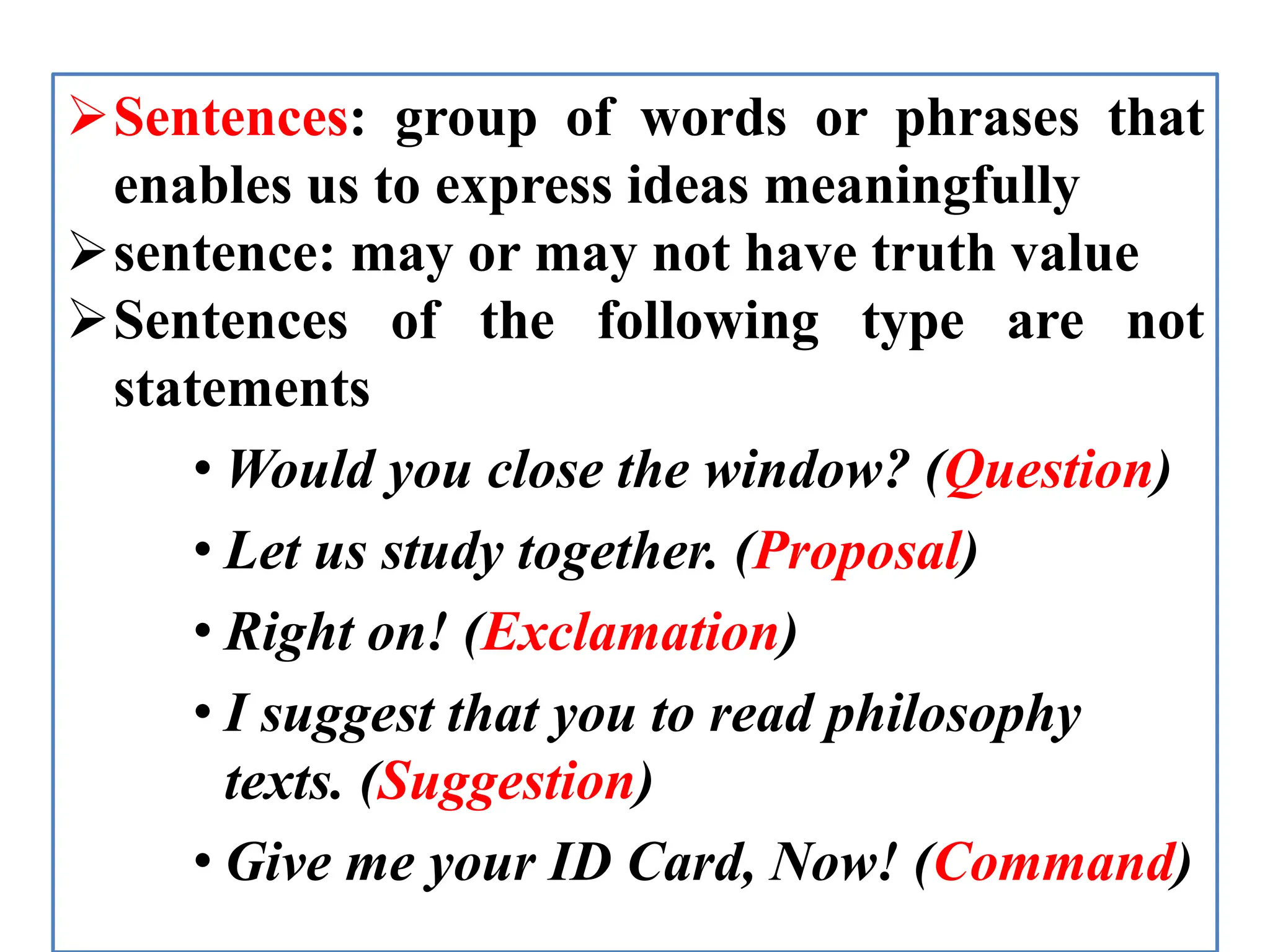 Sentences: group of words or phrases that
enables us to express ideas meaningfully
sentence: may or may not have truth value
Sentences of the following type are not
statements
• Would you close the window? (Question)
• Let us study together. (Proposal)
• Right on! (Exclamation)
• I suggest that you to read philosophy
texts. (Suggestion)
• Give me your ID Card, Now! (Command)
 