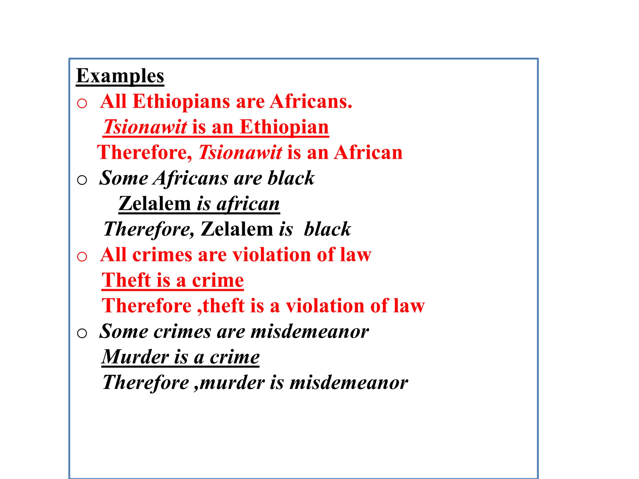 Examples
o All Ethiopians are Africans.
Tsionawit is an Ethiopian
Therefore, Tsionawit is an African
o Some Africans are black
Zelalem is african
Therefore, Zelalem is black
o All crimes are violation of law
Theft is a crime
Therefore ,theft is a violation of law
o Some crimes are misdemeanor
Murder is a crime
Therefore ,murder is misdemeanor
 