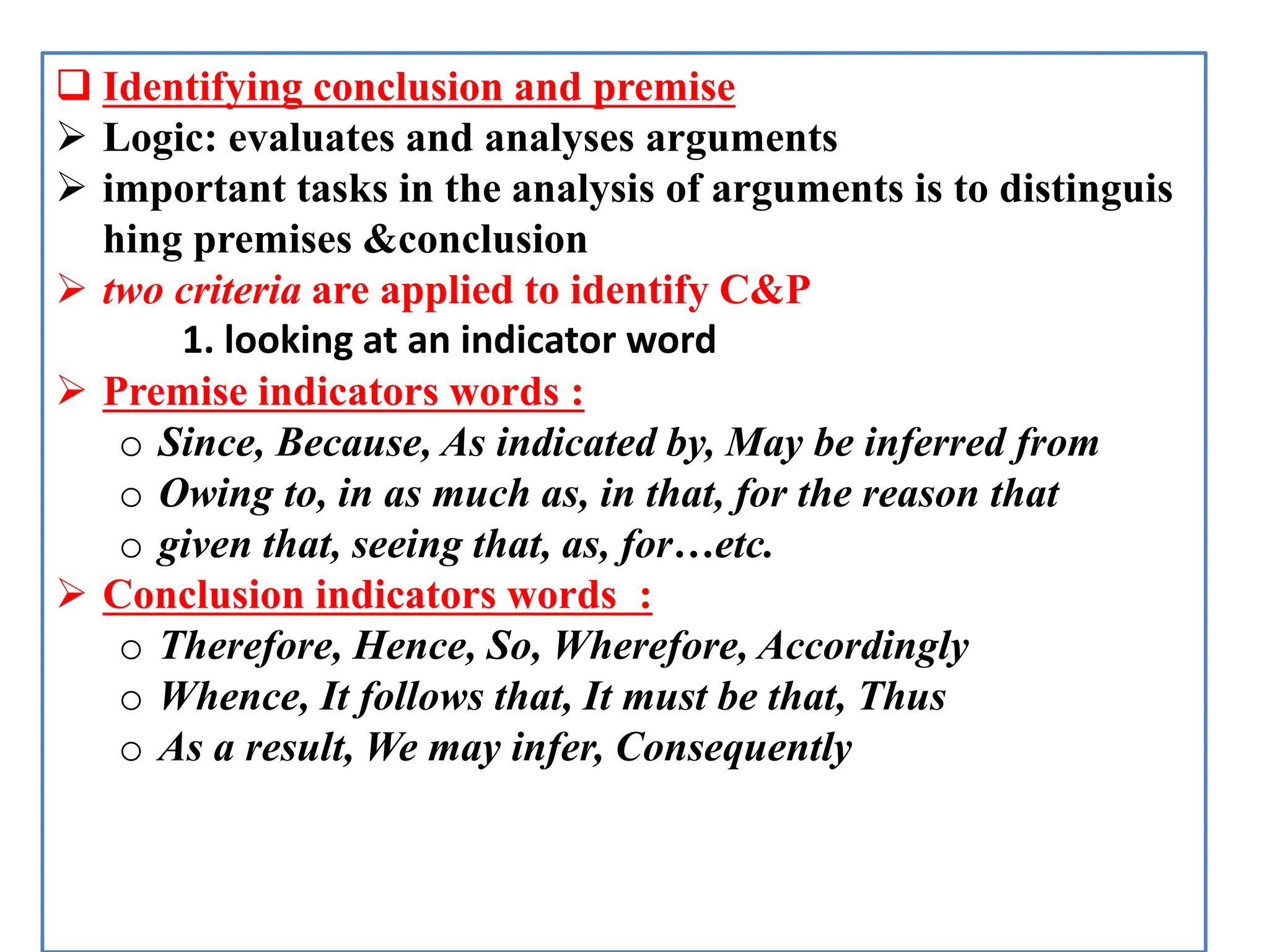  Identifying conclusion and premise
 Logic: evaluates and analyses arguments
 important tasks in the analysis of arguments is to distinguis
hing premises &conclusion
 two criteria are applied to identify C&P
1. looking at an indicator word
 Premise indicators words :
o Since, Because, As indicated by, May be inferred from
o Owing to, in as much as, in that, for the reason that
o given that, seeing that, as, for…etc.
 Conclusion indicators words :
o Therefore, Hence, So, Wherefore, Accordingly
o Whence, It follows that, It must be that, Thus
o As a result, We may infer, Consequently
 