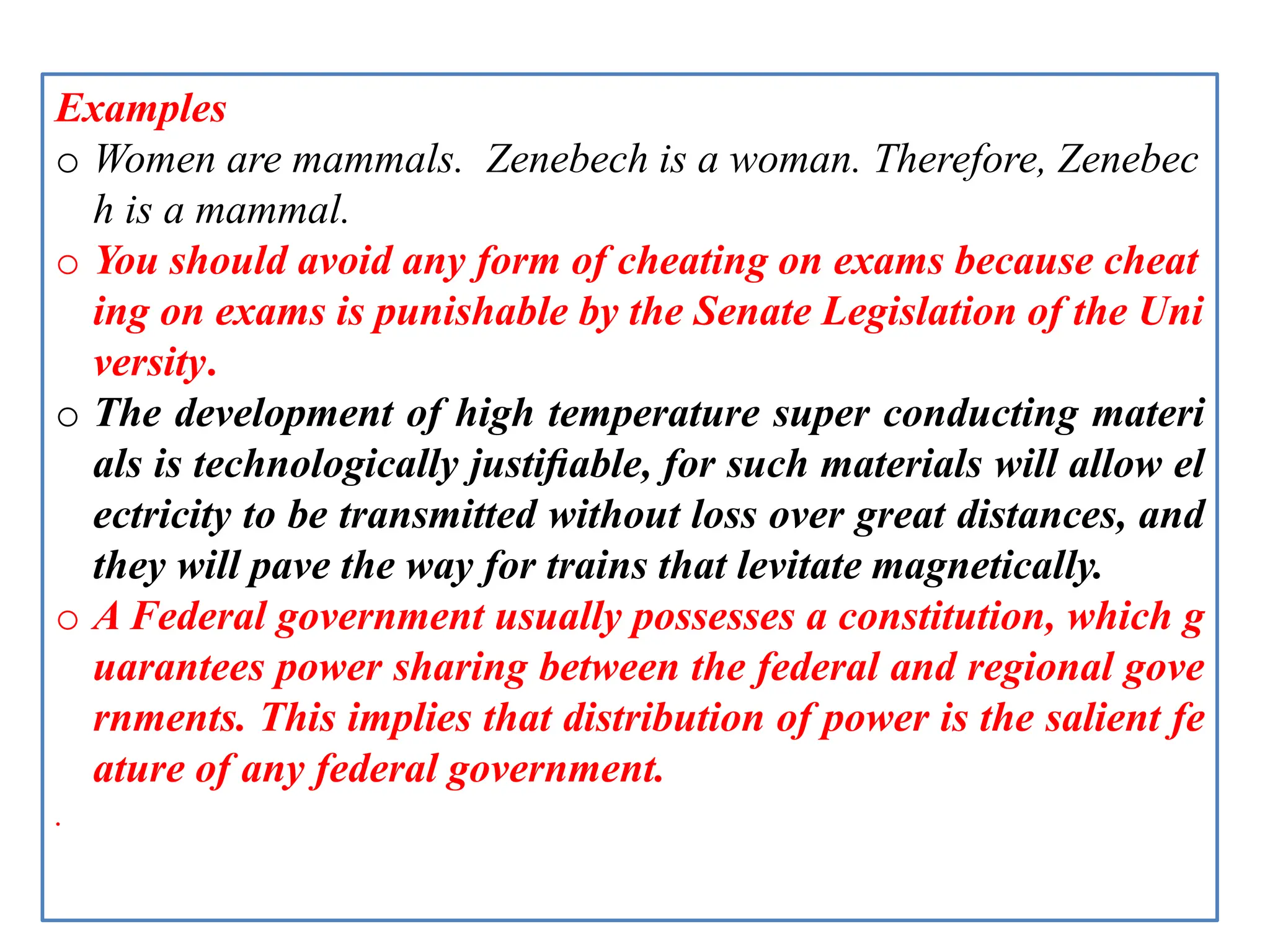 Examples
o Women are mammals. Zenebech is a woman. Therefore, Zenebec
h is a mammal.
o You should avoid any form of cheating on exams because cheat
ing on exams is punishable by the Senate Legislation of the Uni
versity.
o The development of high temperature super conducting materi
als is technologically justiﬁable, for such materials will allow el
ectricity to be transmitted without loss over great distances, and
they will pave the way for trains that levitate magnetically.
o A Federal government usually possesses a constitution, which g
uarantees power sharing between the federal and regional gove
rnments. This implies that distribution of power is the salient fe
ature of any federal government.
.
 