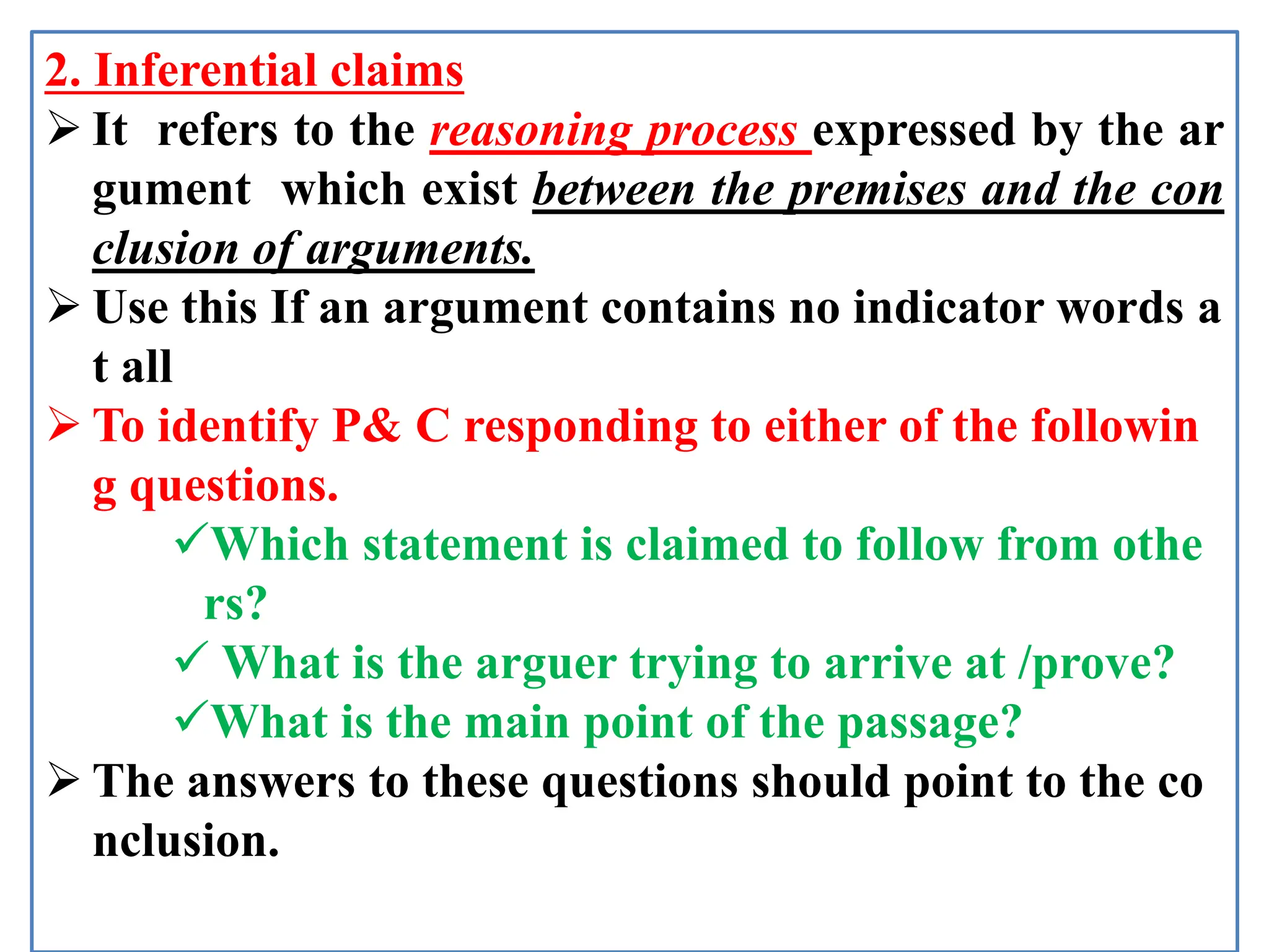 2. Inferential claims
 It refers to the reasoning process expressed by the ar
gument which exist between the premises and the con
clusion of arguments.
 Use this If an argument contains no indicator words a
t all
 To identify P& C responding to either of the followin
g questions.
Which statement is claimed to follow from othe
rs?
 What is the arguer trying to arrive at /prove?
What is the main point of the passage?
 The answers to these questions should point to the co
nclusion.
 