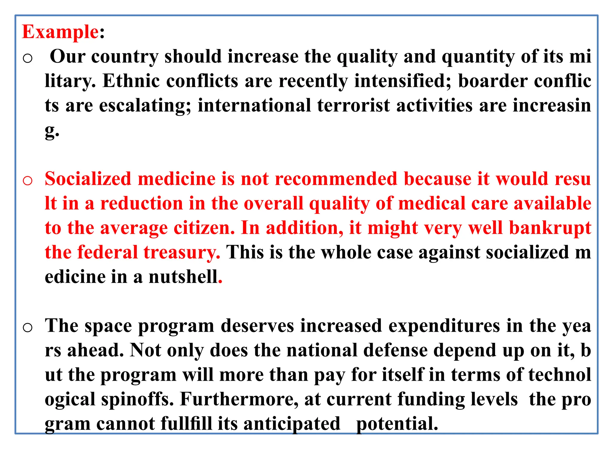 Example:
o Our country should increase the quality and quantity of its mi
litary. Ethnic conflicts are recently intensified; boarder conflic
ts are escalating; international terrorist activities are increasin
g.
o Socialized medicine is not recommended because it would resu
lt in a reduction in the overall quality of medical care available
to the average citizen. In addition, it might very well bankrupt
the federal treasury. This is the whole case against socialized m
edicine in a nutshell.
o The space program deserves increased expenditures in the yea
rs ahead. Not only does the national defense depend up on it, b
ut the program will more than pay for itself in terms of technol
ogical spinoffs. Furthermore, at current funding levels the pro
gram cannot fullﬁll its anticipated potential.
 