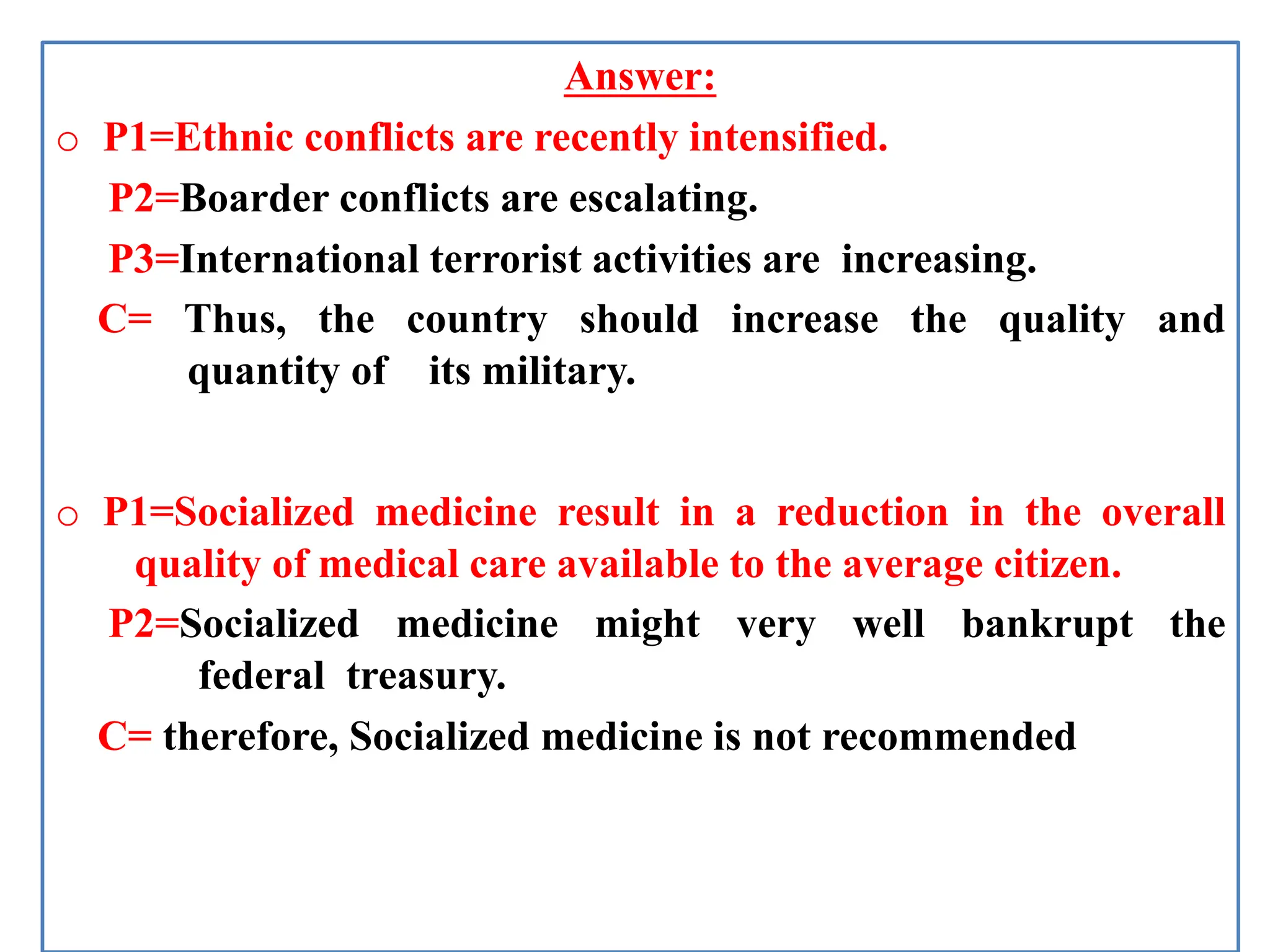 Answer:
o P1=Ethnic conflicts are recently intensified.
P2=Boarder conflicts are escalating.
P3=International terrorist activities are increasing.
C= Thus, the country should increase the quality and
quantity of its military.
o P1=Socialized medicine result in a reduction in the overall
quality of medical care available to the average citizen.
P2=Socialized medicine might very well bankrupt the
federal treasury.
C= therefore, Socialized medicine is not recommended
 