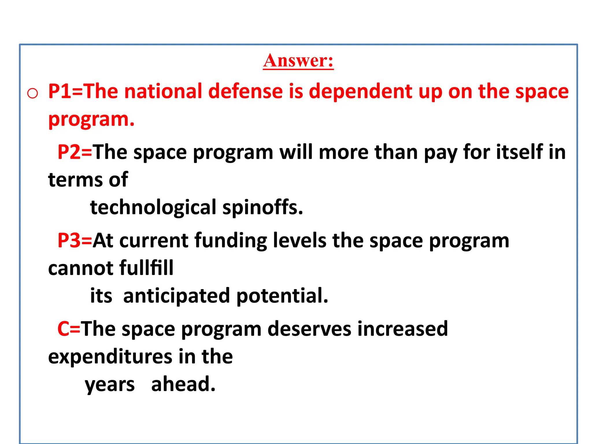 Answer:
o P1=The national defense is dependent up on the space
program.
P2=The space program will more than pay for itself in
terms of
technological spinoffs.
P3=At current funding levels the space program
cannot fullﬁll
its anticipated potential.
C=The space program deserves increased
expenditures in the
years ahead.
 