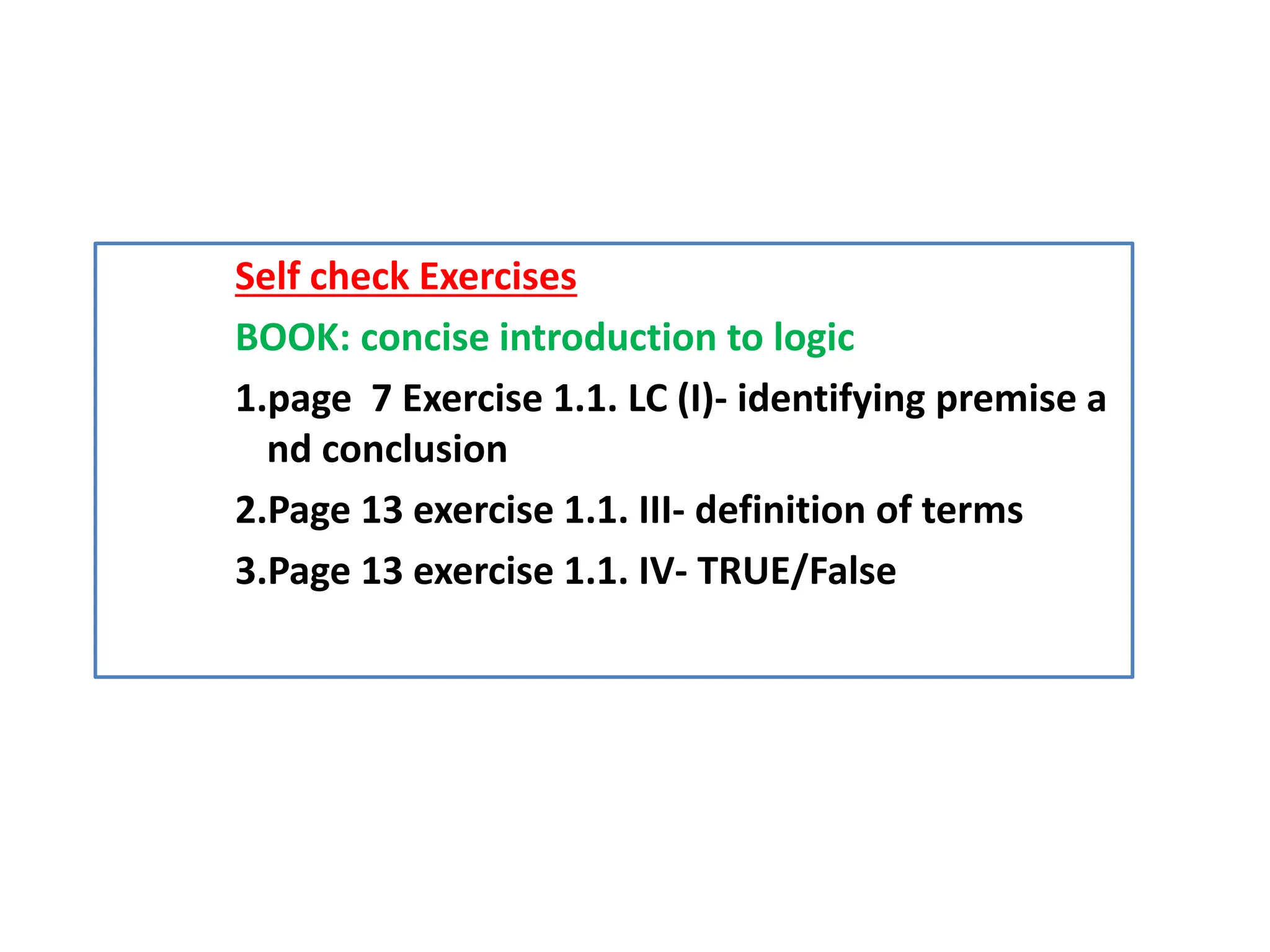 Self check Exercises
BOOK: concise introduction to logic
1.page 7 Exercise 1.1. LC (I)- identifying premise a
nd conclusion
2.Page 13 exercise 1.1. III- definition of terms
3.Page 13 exercise 1.1. IV- TRUE/False
 