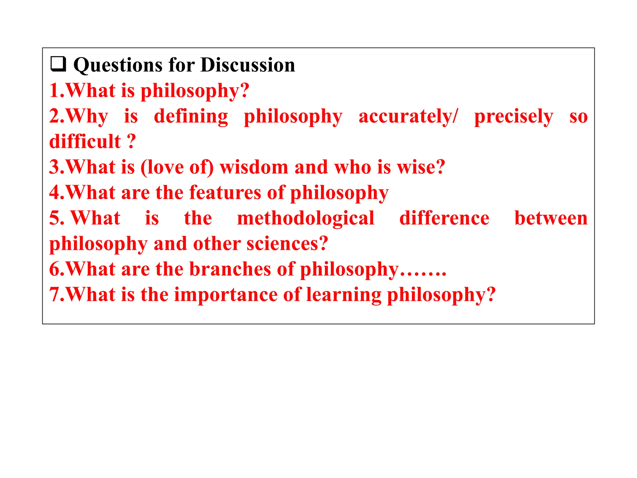  Questions for Discussion
1.What is philosophy?
2.Why is defining philosophy accurately/ precisely so
difficult ?
3.What is (love of) wisdom and who is wise?
4.What are the features of philosophy
5. What is the methodological difference between
philosophy and other sciences?
6.What are the branches of philosophy…….
7.What is the importance of learning philosophy?
 