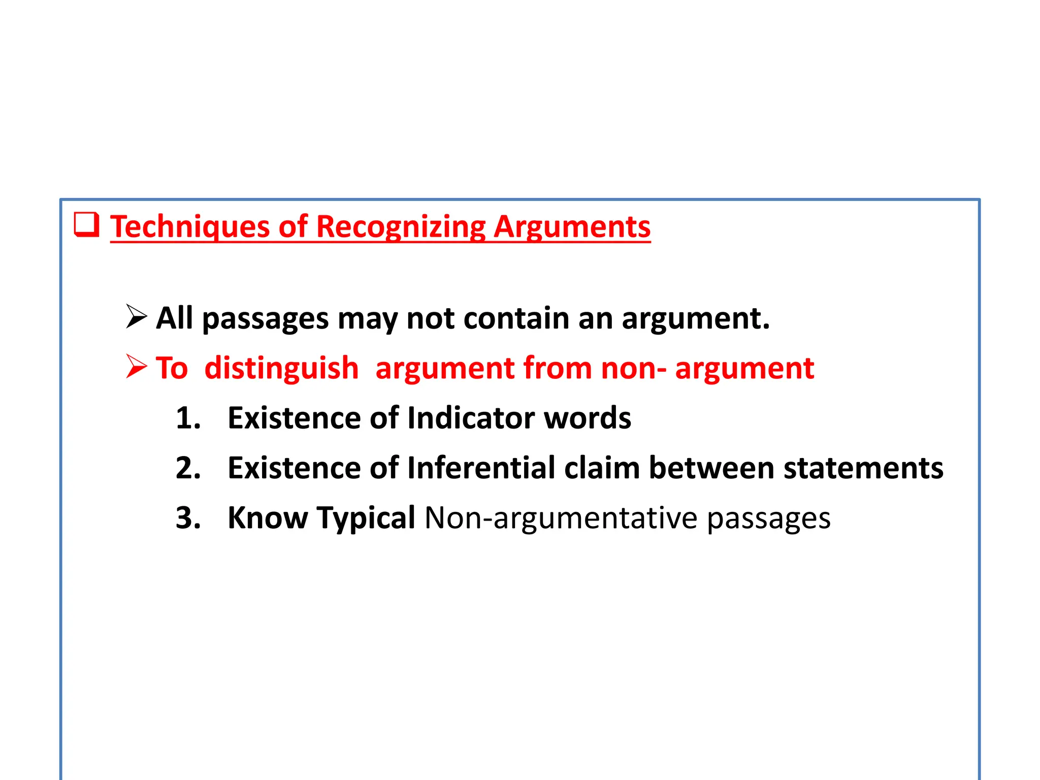  Techniques of Recognizing Arguments
All passages may not contain an argument.
To distinguish argument from non- argument
1. Existence of Indicator words
2. Existence of Inferential claim between statements
3. Know Typical Non-argumentative passages
 