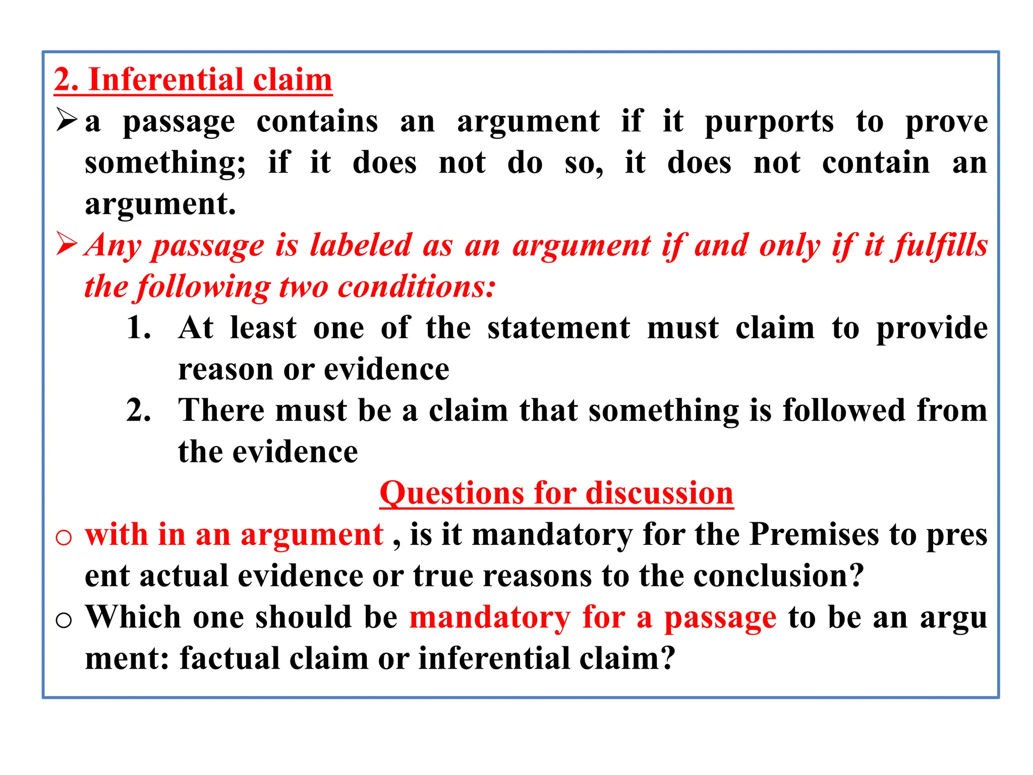 2. Inferential claim
a passage contains an argument if it purports to prove
something; if it does not do so, it does not contain an
argument.
Any passage is labeled as an argument if and only if it fulfills
the following two conditions:
1. At least one of the statement must claim to provide
reason or evidence
2. There must be a claim that something is followed from
the evidence
Questions for discussion
o with in an argument , is it mandatory for the Premises to pres
ent actual evidence or true reasons to the conclusion?
o Which one should be mandatory for a passage to be an argu
ment: factual claim or inferential claim?
 