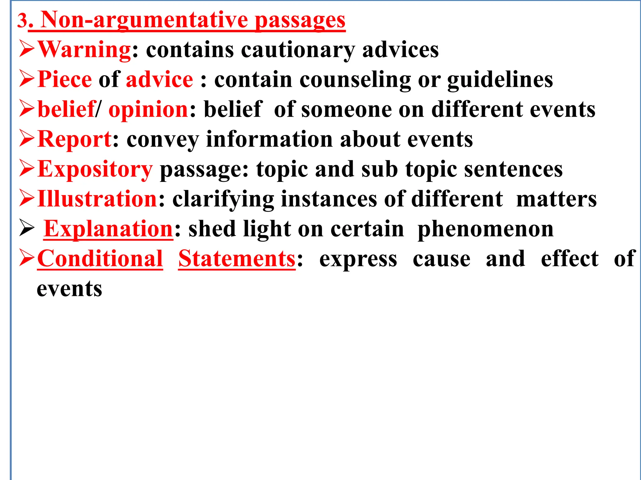 3. Non-argumentative passages
Warning: contains cautionary advices
Piece of advice : contain counseling or guidelines
belief/ opinion: belief of someone on different events
Report: convey information about events
Expository passage: topic and sub topic sentences
Illustration: clarifying instances of different matters
 Explanation: shed light on certain phenomenon
Conditional Statements: express cause and effect of
events
 