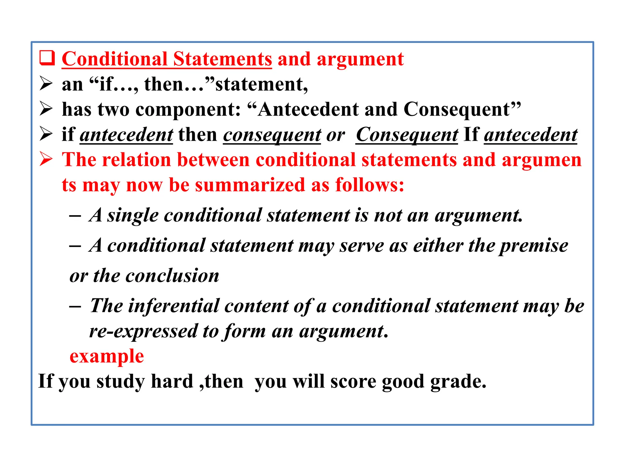  Conditional Statements and argument
 an “if…, then…”statement,
 has two component: “Antecedent and Consequent’’
 if antecedent then consequent or Consequent If antecedent
 The relation between conditional statements and argumen
ts may now be summarized as follows:
– A single conditional statement is not an argument.
– A conditional statement may serve as either the premise
or the conclusion
– The inferential content of a conditional statement may be
re-expressed to form an argument.
example
If you study hard ,then you will score good grade.
 