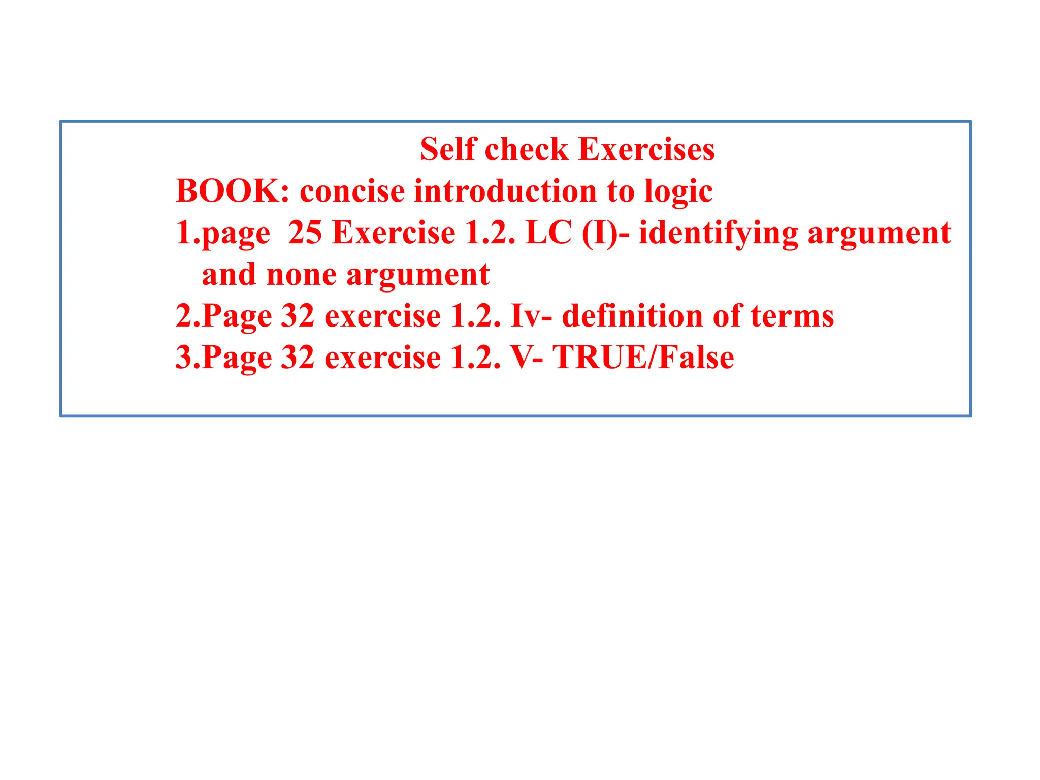 Self check Exercises
BOOK: concise introduction to logic
1.page 25 Exercise 1.2. LC (I)- identifying argument
and none argument
2.Page 32 exercise 1.2. Iv- definition of terms
3.Page 32 exercise 1.2. V- TRUE/False
 