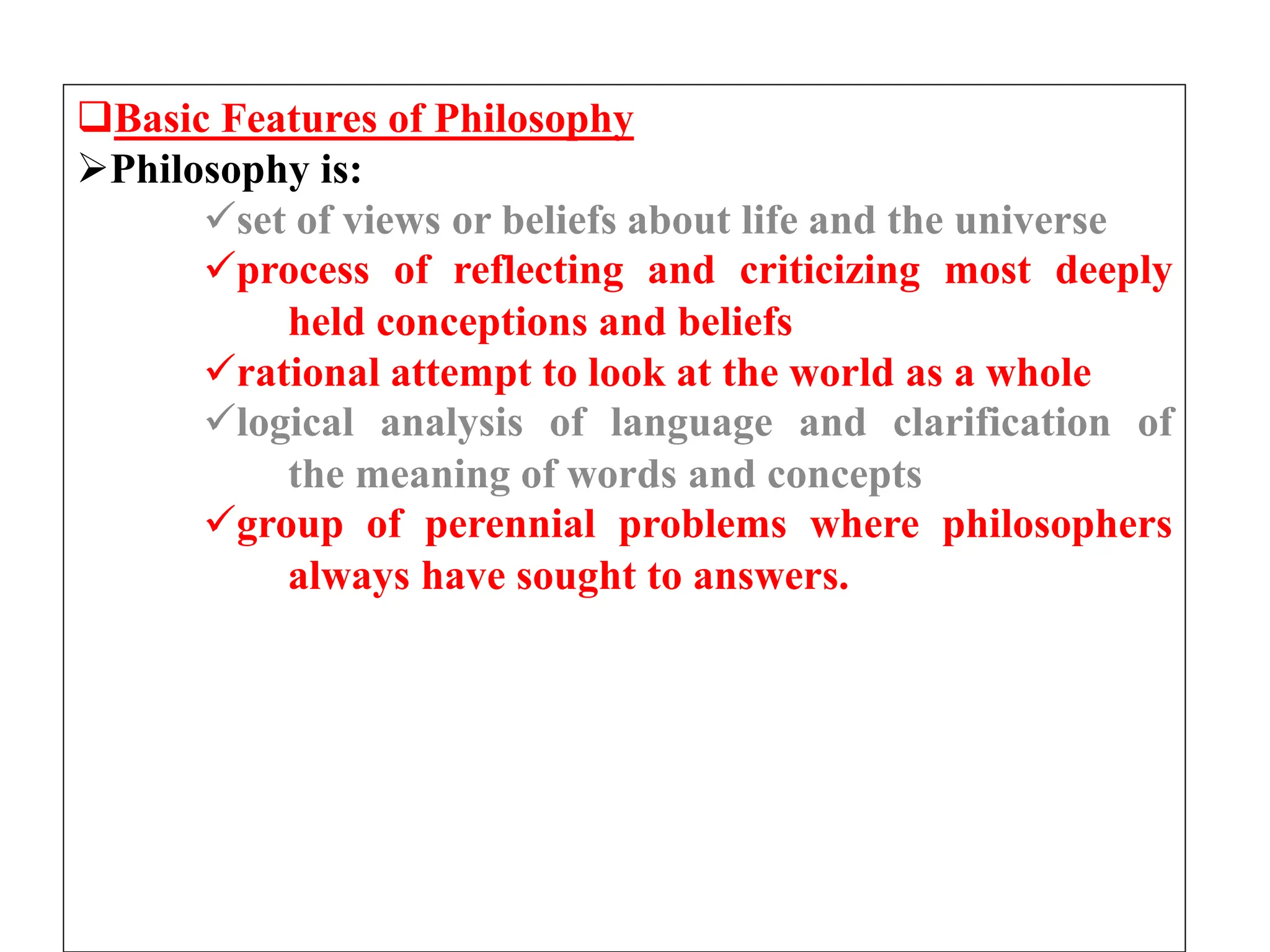 Basic Features of Philosophy
Philosophy is:
set of views or beliefs about life and the universe
process of reflecting and criticizing most deeply
held conceptions and beliefs
rational attempt to look at the world as a whole
logical analysis of language and clarification of
the meaning of words and concepts
group of perennial problems where philosophers
always have sought to answers.
 