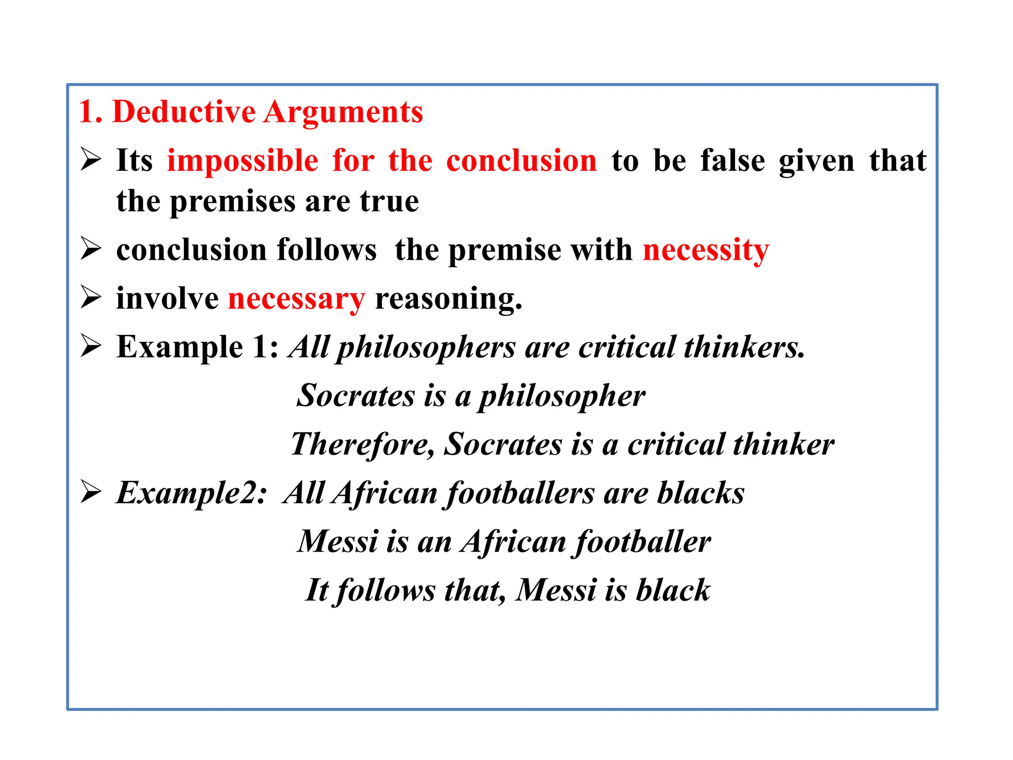 1. Deductive Arguments
 Its impossible for the conclusion to be false given that
the premises are true
 conclusion follows the premise with necessity
 involve necessary reasoning.
 Example 1: All philosophers are critical thinkers.
Socrates is a philosopher
Therefore, Socrates is a critical thinker
 Example2: All African footballers are blacks
Messi is an African footballer
It follows that, Messi is black
 
