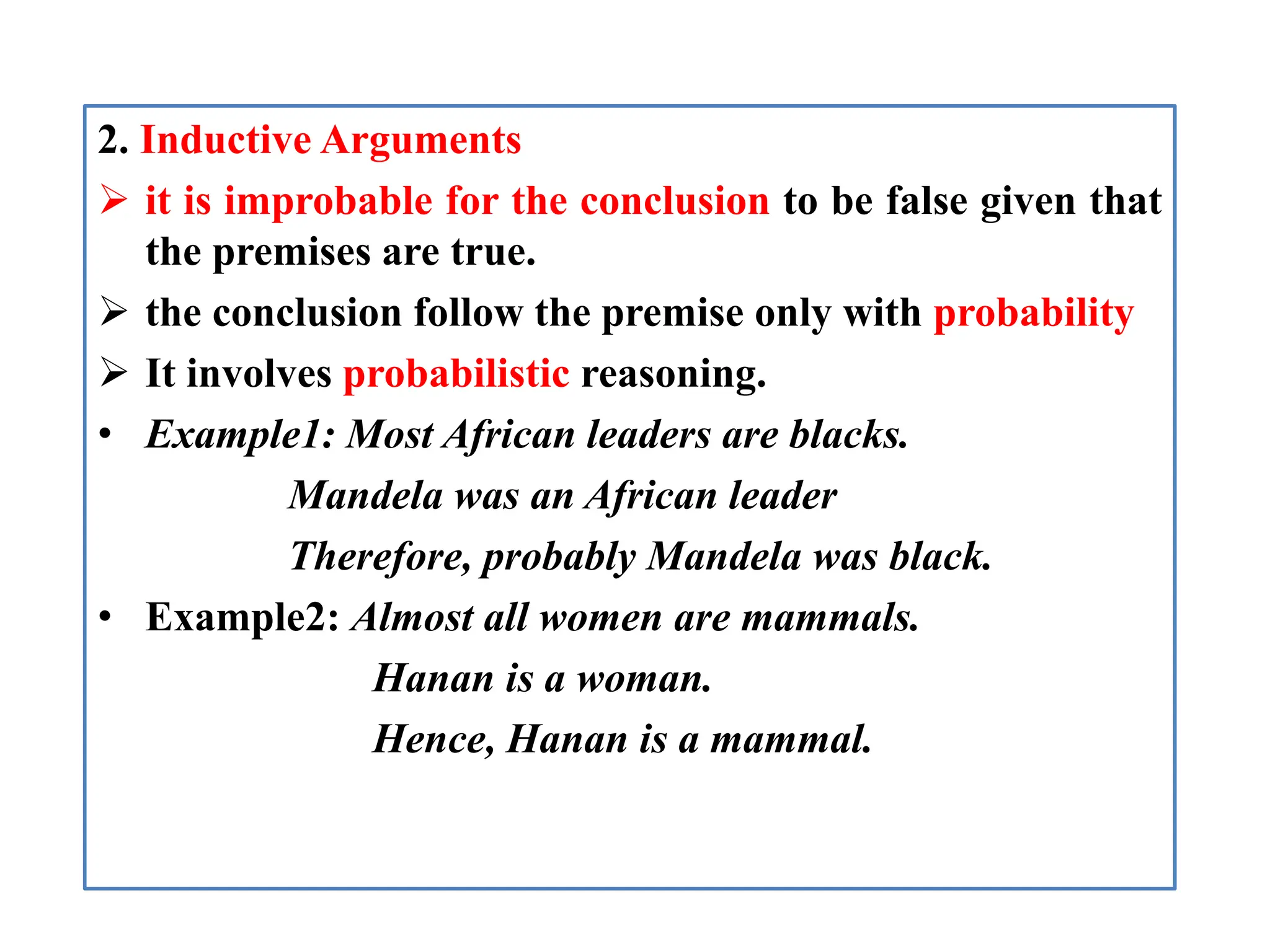 2. Inductive Arguments
 it is improbable for the conclusion to be false given that
the premises are true.
 the conclusion follow the premise only with probability
 It involves probabilistic reasoning.
• Example1: Most African leaders are blacks.
Mandela was an African leader
Therefore, probably Mandela was black.
• Example2: Almost all women are mammals.
Hanan is a woman.
Hence, Hanan is a mammal.
 