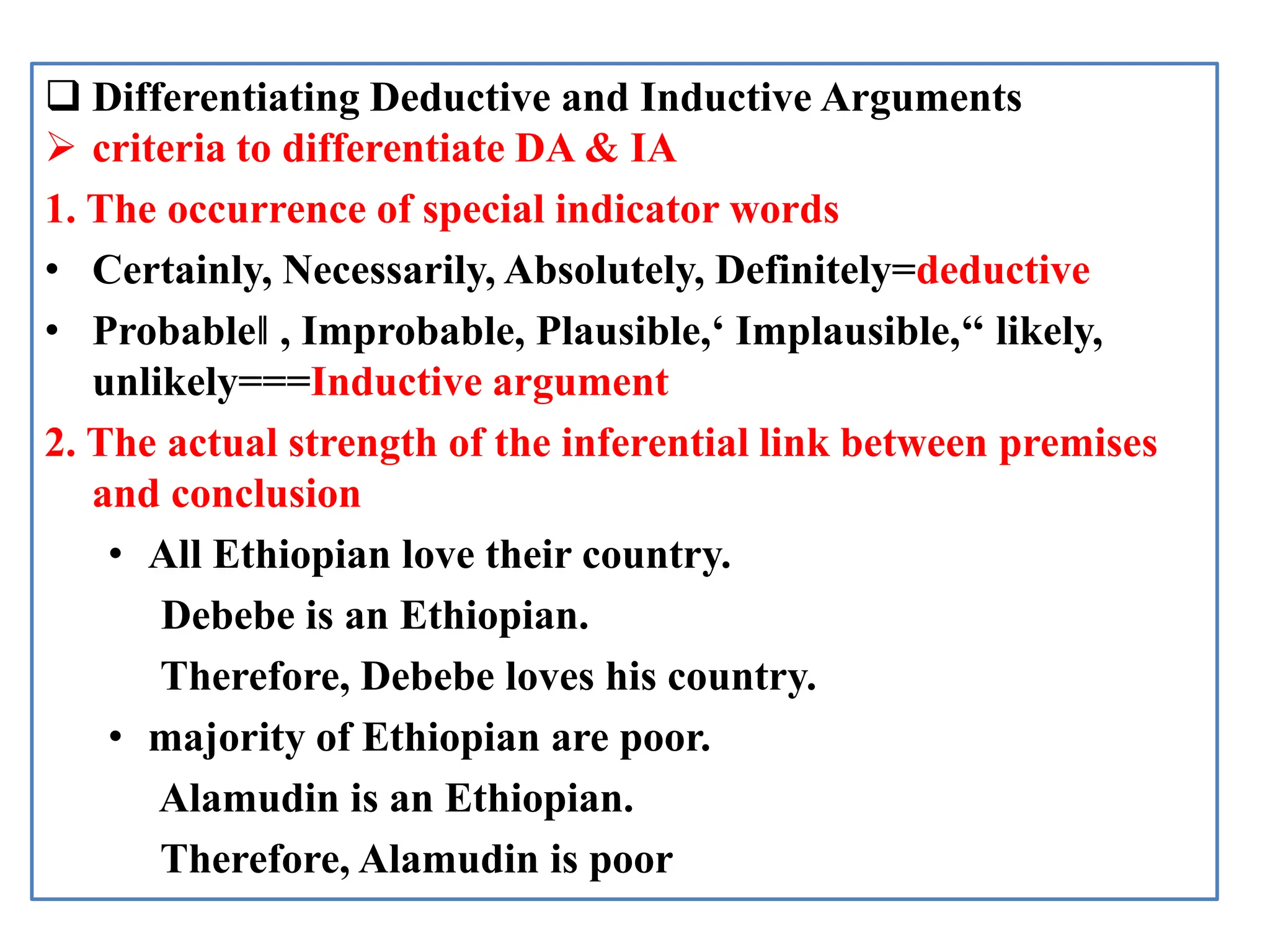  Differentiating Deductive and Inductive Arguments
 criteria to differentiate DA & IA
1. The occurrence of special indicator words
• Certainly, Necessarily, Absolutely, Definitely=deductive
• Probable‖ , Improbable, Plausible,‘ Implausible,‘‘ likely,
unlikely===Inductive argument
2. The actual strength of the inferential link between premises
and conclusion
• All Ethiopian love their country.
Debebe is an Ethiopian.
Therefore, Debebe loves his country.
• majority of Ethiopian are poor.
Alamudin is an Ethiopian.
Therefore, Alamudin is poor
 
