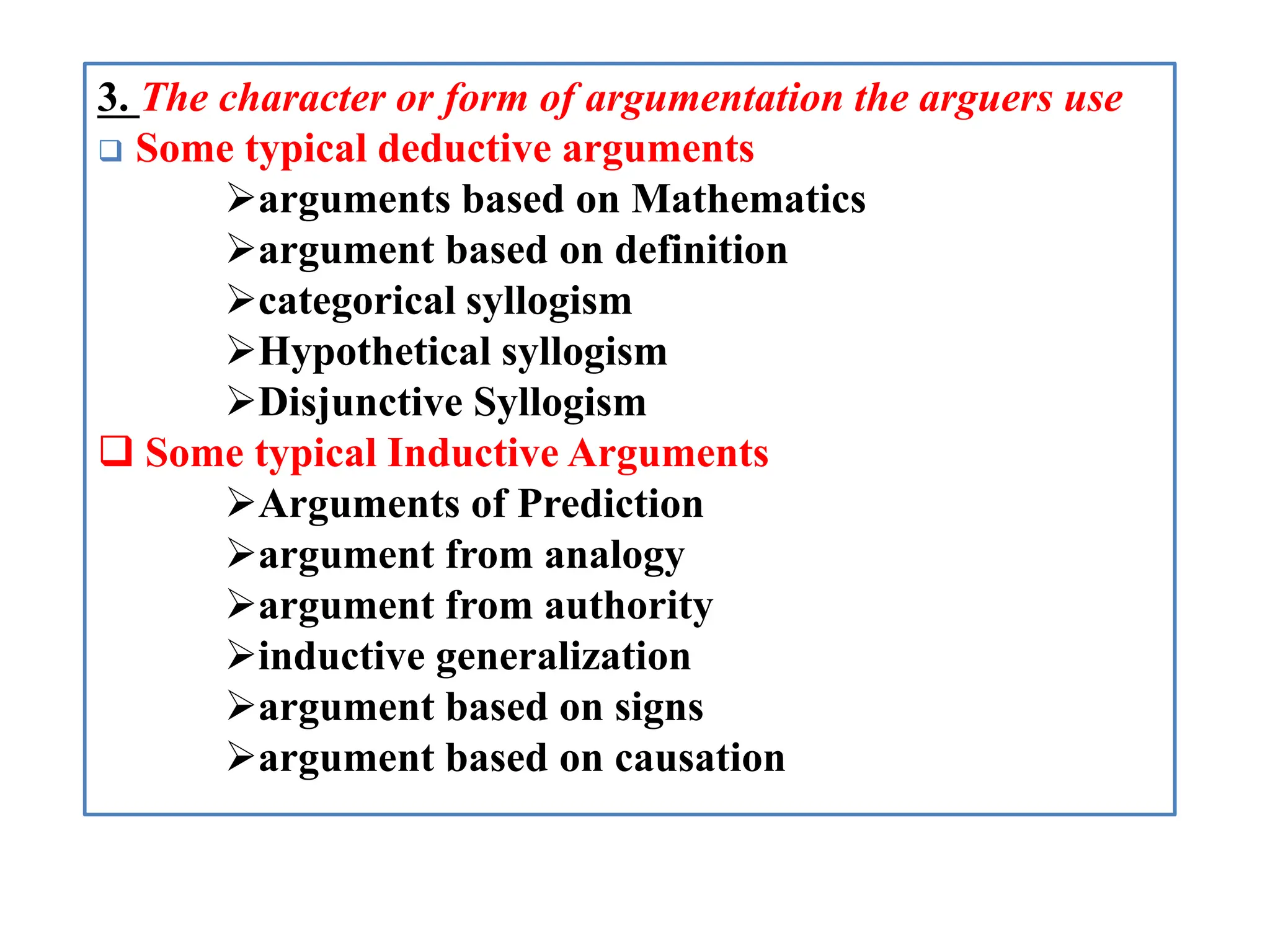 3. The character or form of argumentation the arguers use
 Some typical deductive arguments
arguments based on Mathematics
argument based on definition
categorical syllogism
Hypothetical syllogism
Disjunctive Syllogism
 Some typical Inductive Arguments
Arguments of Prediction
argument from analogy
argument from authority
inductive generalization
argument based on signs
argument based on causation
 