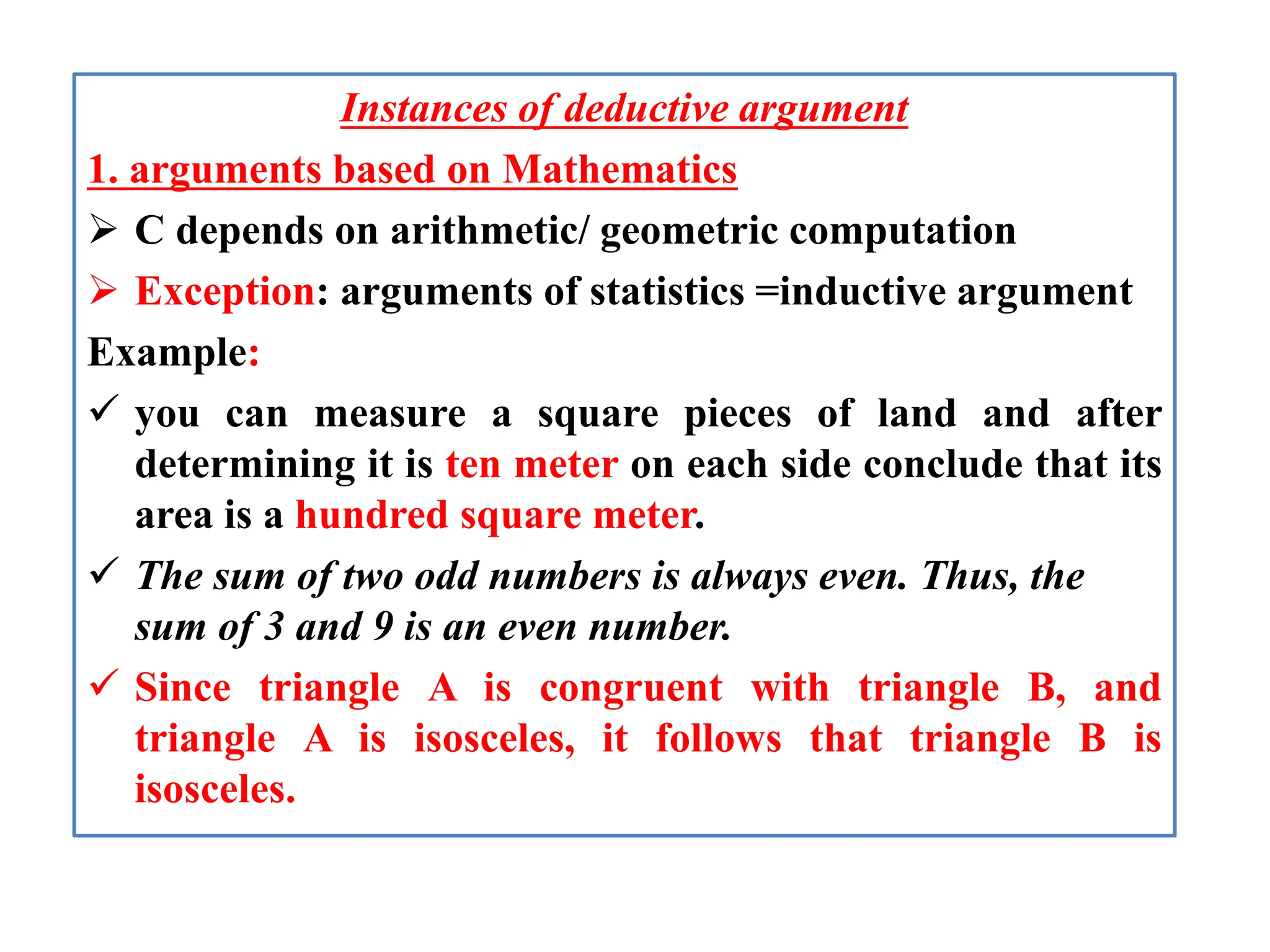 Instances of deductive argument
1. arguments based on Mathematics
 C depends on arithmetic/ geometric computation
 Exception: arguments of statistics =inductive argument
Example:
 you can measure a square pieces of land and after
determining it is ten meter on each side conclude that its
area is a hundred square meter.
 The sum of two odd numbers is always even. Thus, the
sum of 3 and 9 is an even number.
 Since triangle A is congruent with triangle B, and
triangle A is isosceles, it follows that triangle B is
isosceles.
 