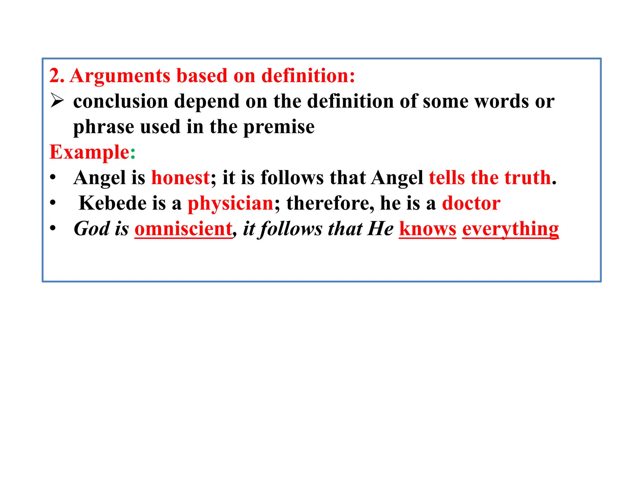 2. Arguments based on definition:
 conclusion depend on the definition of some words or
phrase used in the premise
Example:
• Angel is honest; it is follows that Angel tells the truth.
• Kebede is a physician; therefore, he is a doctor
• God is omniscient, it follows that He knows everything
 